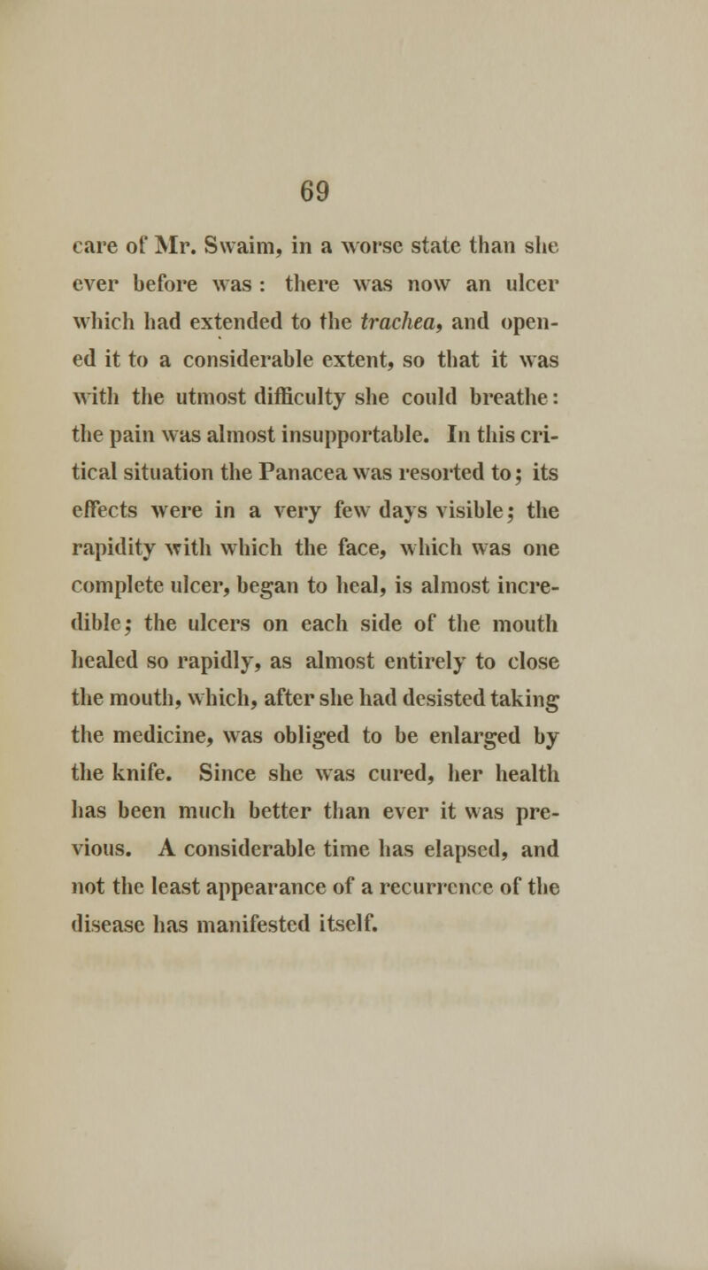 care of Mr. Swaim, in a worse state than she ever hefore was : there was now an ulcer which had extended to the trachea, and open- ed it to a considerable extent, so that it was with the utmost difficulty she could breathe: the pain was almost insupportable. In this cri- tical situation the Panacea was resorted to; its effects were in a very few days visible; the rapidity with which the face, which was one complete ulcer, began to heal, is almost incre- dible; the ulcers on each side of the mouth healed so rapidly, as almost entirely to close the mouth, which, after she had desisted taking the medicine, was obliged to be enlarged by the knife. Since she was cured, her health has been much better than ever it was pre- vious. A considerable time has elapsed, and not the least appearance of a recurrence of the disease has manifested itself.