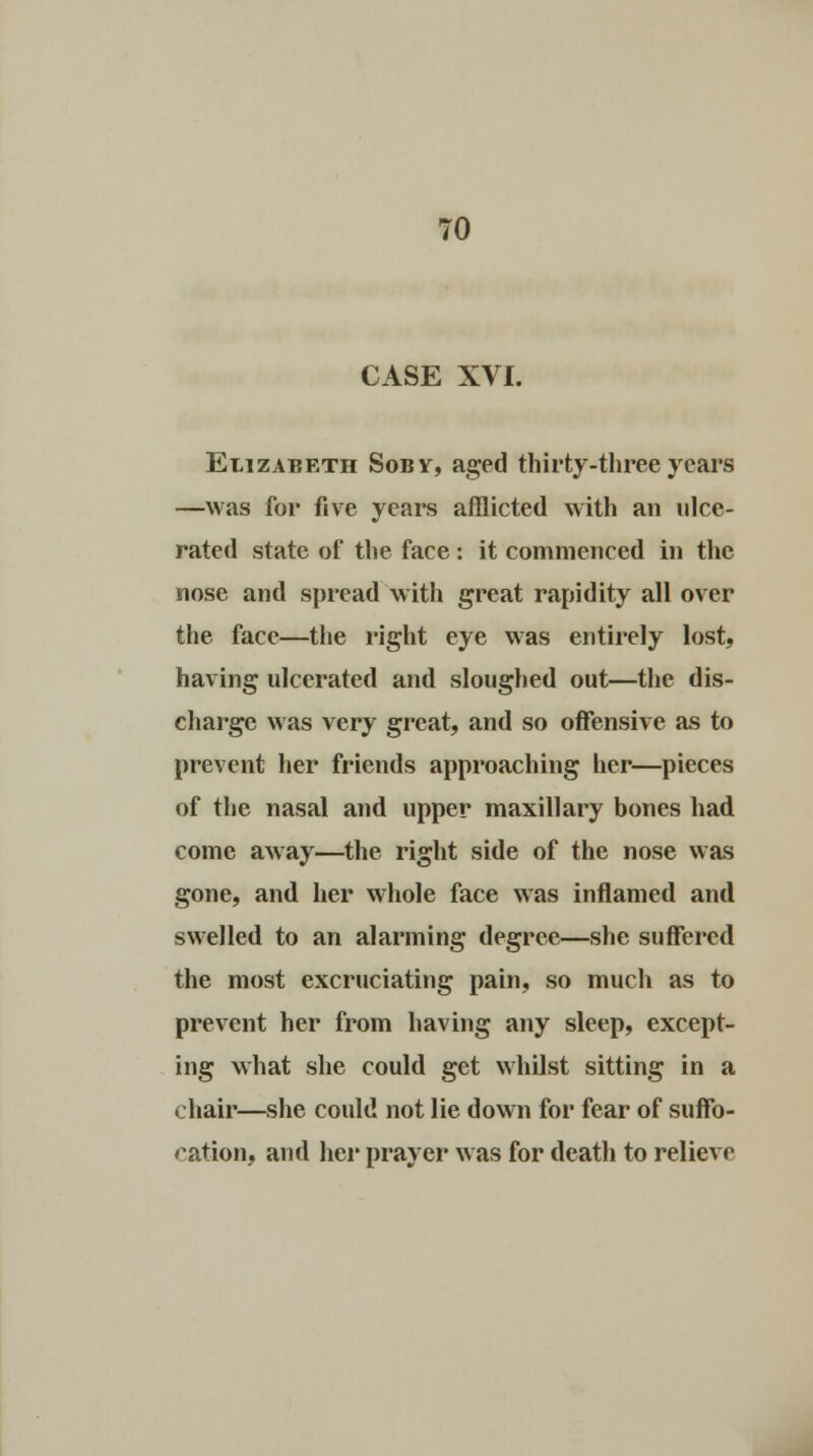 CASE XVI. Elizabeth Sobv, aged thirty-three years —was for five years afflicted with an ulce- rated state of the face: it commenced in the nose and spread with great rapidity all over the face—the right eye was entirely lost, having ulcerated and sloughed out—the dis- charge was very great, and so offensive as to prevent her friends approaching her—pieces of the nasal and upper maxillary bones had come away—the right side of the nose was gone, and her whole face was inflamed and swelled to an alarming degree—she suffered the most excruciating pain, so much as to prevent her from having any sleep, except- ing what she could get whilst sitting in a > hair—she could not lie down for fear of suffo- cation, and her prayer was for death to relieve