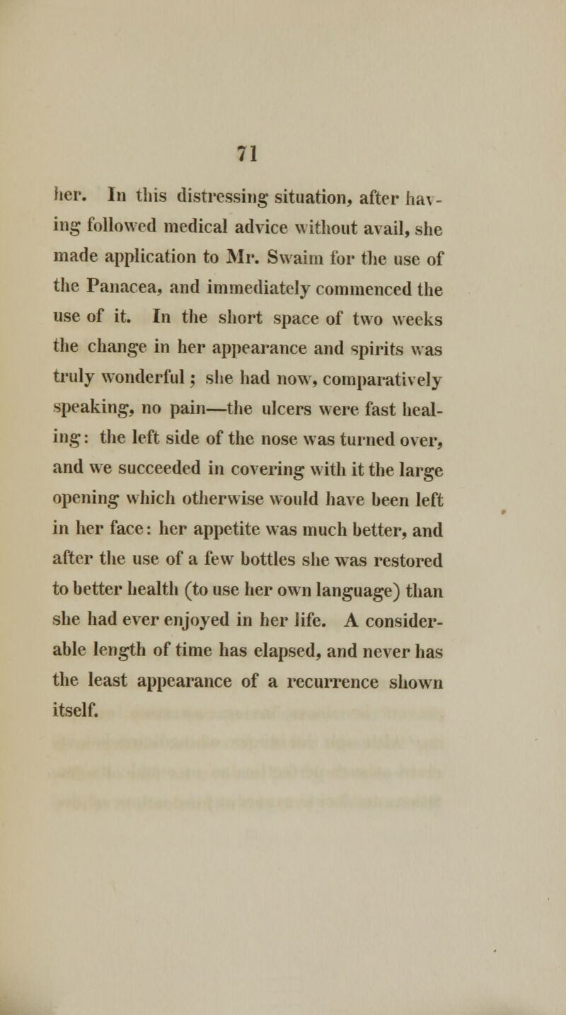 her. In this distressing situation, after ha\ - ing followed medical advice without avail, she made application to Mr. Svvaini for the use of the Panacea, and immediately commenced the use of it. In the short space of two weeks the change in her appearance and spirits was truly wonderful; she had now, comparatively speaking, no pain—the ulcers were fast heal- ing : the left side of the nose was turned over, and we succeeded in covering with it the large opening which otherwise would have been left in her face: her appetite was much better, and after the use of a few bottles she was restored to better health (to use her own language) than she had ever enjoyed in her life. A consider- able length of time has elapsed, and never has the least appearance of a recurrence shown itself.
