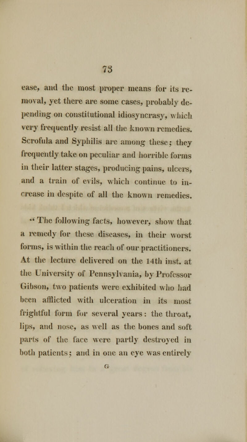 ease, and the most proper means for its re- moval, yet there are some cases, probably de- pending on constitutional idiosyncrasy, which very frequently resist all the known remedies. Scrofula and Syphilis are among these; they frequently take on peculiar and horrible forms in their latter stages, producing pains, ulcers, and a train of evils, which continue to in- crease in despite of all the known remedies. •' The following facts, however, show that a remedy for these diseases, in their worst forms, is within the reach of our practitioners. At the lecture delivered on the 14th inst. at the University of Pennsylvania, by Professor Gibson, two patients were exhibited who had been afflicted with ulceration in its most frightful form for several years: the throat, lips, and nose, as well as the bones and soft parts of the face were partly destroyed in both patients; and in one an eye was entirely G