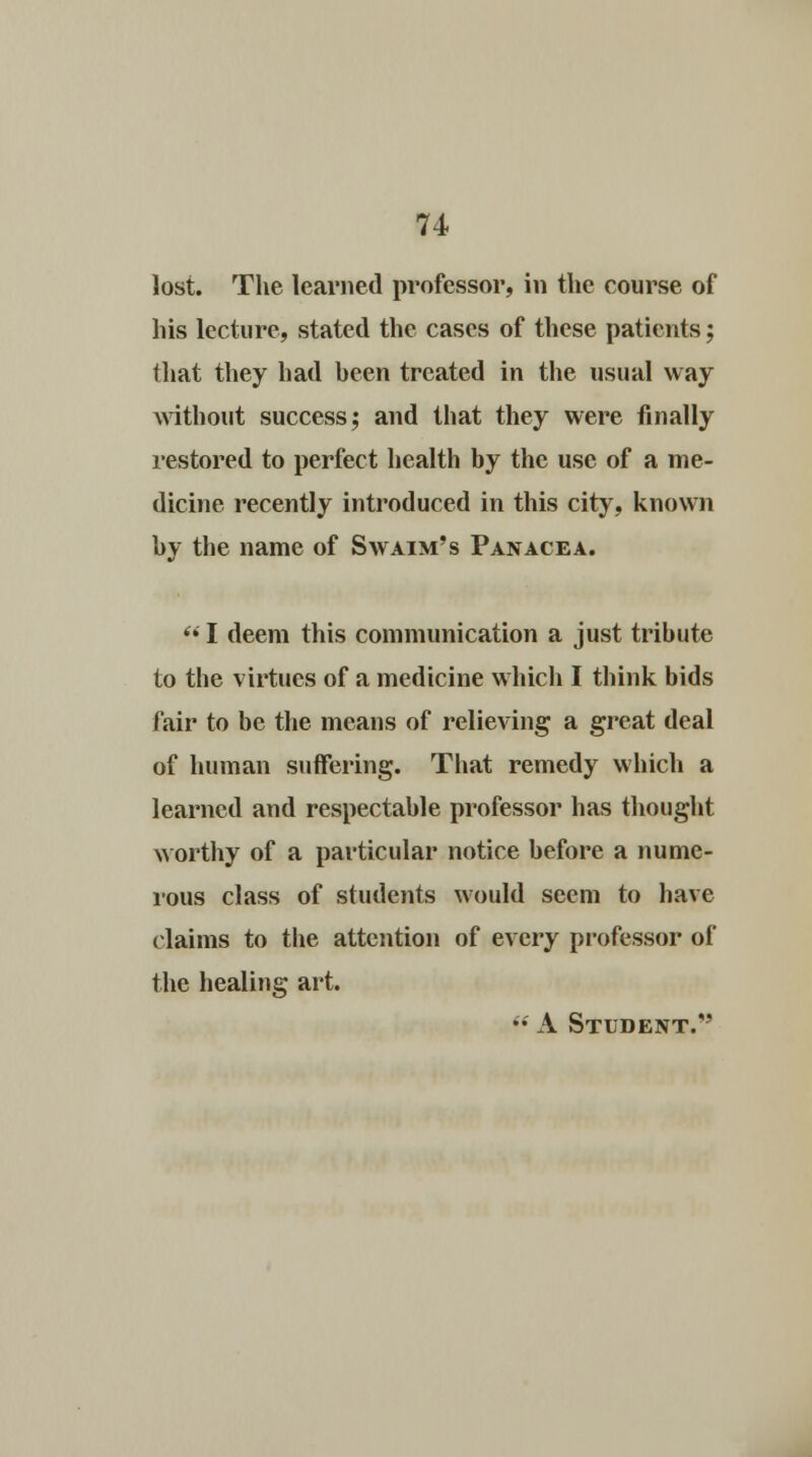 lost. The learned professor, in the course of his lecture, stated the cases of these patients; that they had heen treated in the usual way without success; and that they were finally restored to perfect health by the use of a me- dicine recently introduced in this city, known by the name of S\vaim's Panacea.  I deem this communication a just tribute to the virtues of a medicine which I think bids fair to be the means of relieving a great deal of human suffering. That remedy which a learned and respectable professor has thought worthy of a particular notice before a nume- rous class of students would seem to have claims to the attention of every professor of the healing art.  A Student.