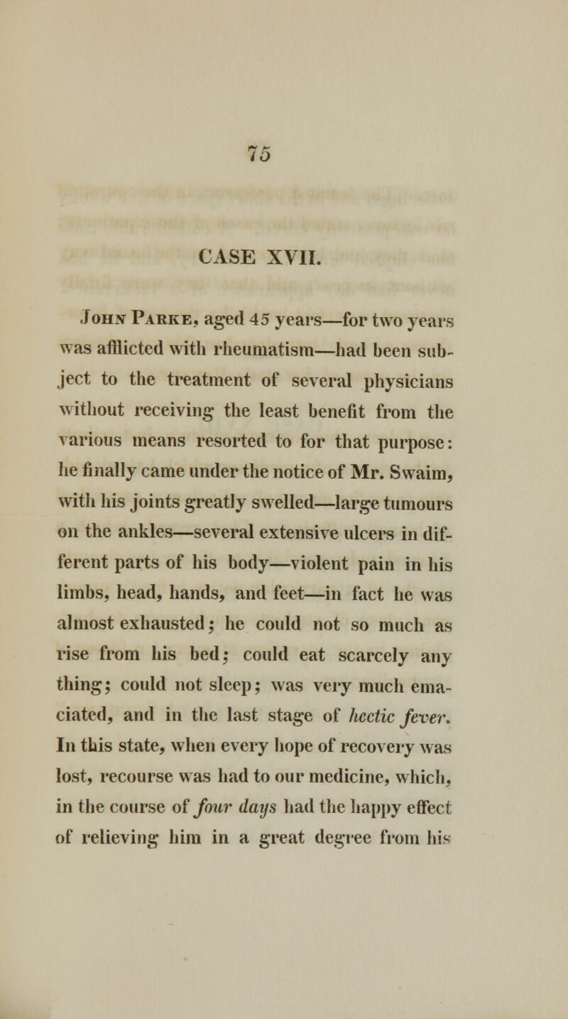 CASE XVII. John Parke, aged 45 years—for two years was afflicted with rheumatism—had been sub- ject to the treatment of several physicians without receiving the least benefit from the various means resorted to for that purpose: he finally came under the notice of Mr. Svvaim, with his joints greatly swelled—large tumours on the ankles—several extensive ulcers in dif- ferent parts of his body—violent pain in his limbs, head, hands, and feet—in fact he was almost exhausted; he could not so much as rise from his bed; could eat scarcely any thing; could not sleep; was very much ema- ciated, and in the last stage of hectic fever. In this state, when every hope of recovery was lost, recourse was had to our medicine, which, in the course of four days had the happy effect of relieving him in a great degree from his