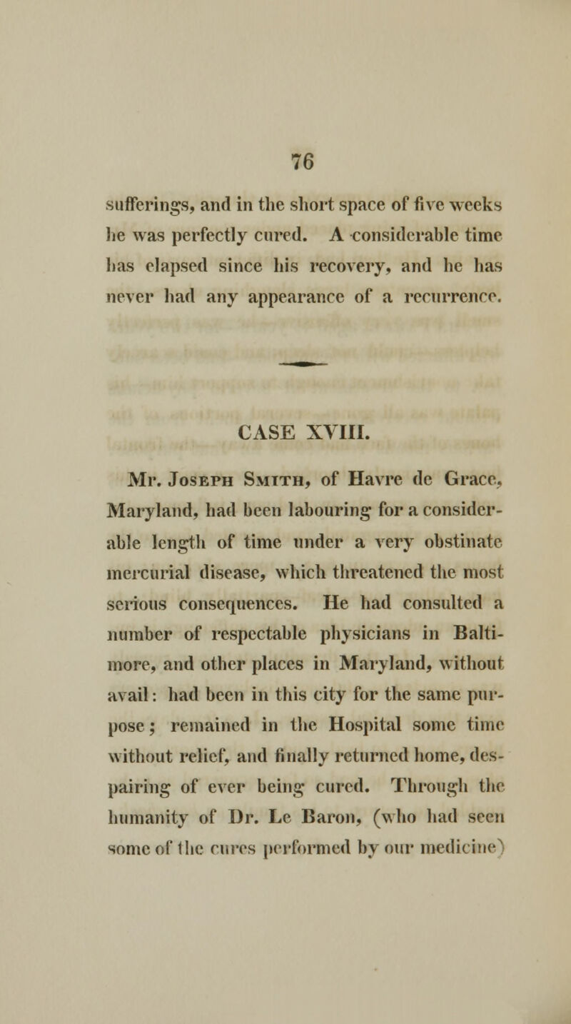sufferings, and in the short space of five weeks lie was perfectly cured. A considerable time has elapsed since his recovery, and he has never had any appearance of a recurrence. CASE XVIII. Mr. Joseph Smith, of Havre de Grace, Maryland, had been labouring for a consider- able length of time under a very obstinate mercurial disease, which tbreatened the most serious consequences. He had consulted a number of respectable physicians in Balti- more, and other places in Maryland, without avail: had been in this city for the same pur- pose; remained in the Hospital some time without relief, and finally returned home, des- pairing of ever being cured. Through the humanity of Dr. Le Baron, (who had seen some of the cures performed by our medicine)
