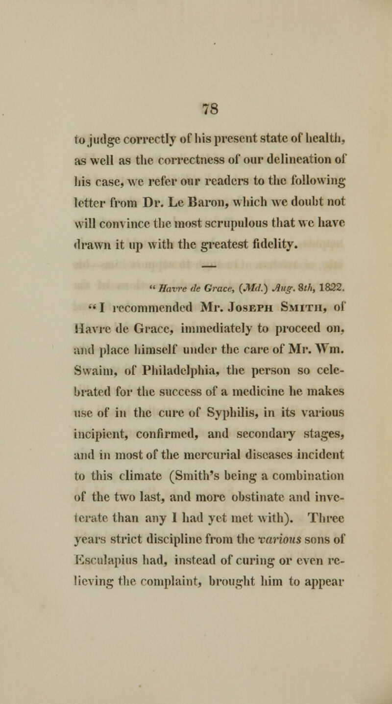 to judge correctly of his present state of health, as well as the correctness of our delineation of his case, we refer our readers to the following letter from Dr. Le Baron, which we douht not will convince the most scrupulous that we have drawn it up with the greatest fidelity.  Havre tie Grace, (Md.) Aug. 8th, 1822. s* I recommended Mr. Joseph Smith, of Havre de Grace, immediately to proceed on, and place himself under the care of Mr. Wm. Swaim, of Philadelphia, the person so cele- brated for the success of a medicine he makes use of in the cure of Syphilis, in its various incipient, confirmed, and secondary stages, and in most of the mercurial diseases incident to this climate (Smith's being a combination of the two last, and more obstinate and inve- terate than any I had yet met with). Three years strict discipline from the various sons of Ksculapius had, instead of curing or even re- lieving the complaint, brought him to appear