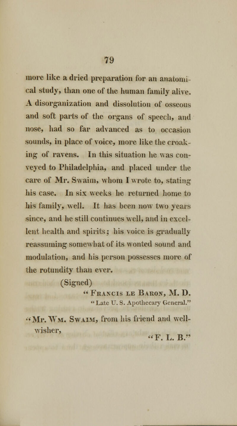 more like a dried preparation for an anatoim cal study, than one of the human family alive. A disorganization and dissolution of osseous and soft parts of the organs of speech, and nose, had so far advanced as to occasion sounds, in place of voice, more like the croak- ing of ravens. In tliis situation he was con- veyed to Philadelphia, and placed under the care of Mr. Swaim, whom I wrote to, stating his case. In six weeks he returned home to his family, well. It has been now two years since, and he still continues well, and in excel- lent health and spirits; his voice is gradually reassuming somewhat of its wonted sound and modulation, and his person possesses more of the rotundity than ever. (Signed)  Francis le Baron, M. D.  Late U. S. Apothecary General. •<Mr. Wm. Swaim, from his friend and well- wisher, F. L. B.