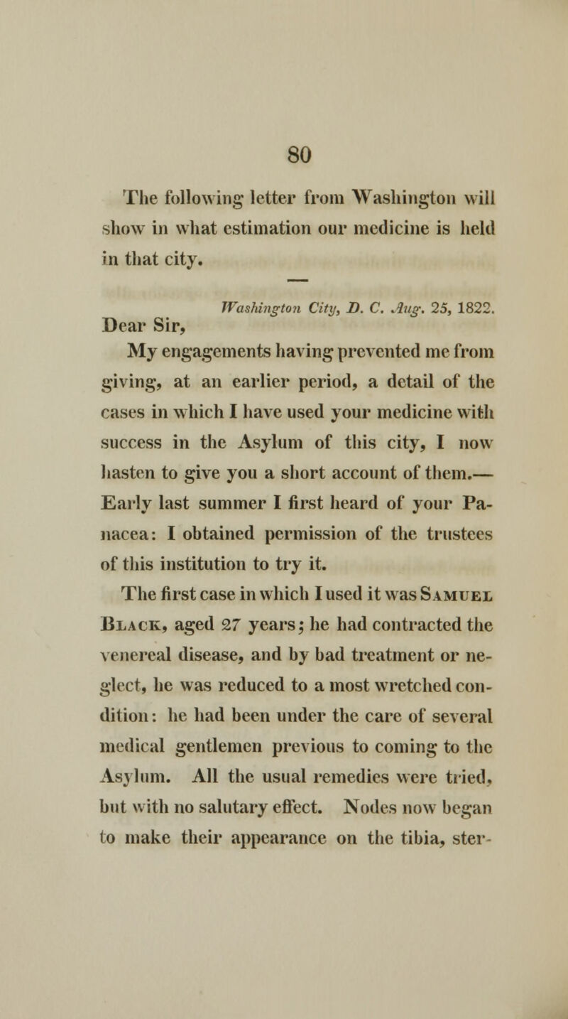 The following letter from Washington will show in what estimation our medicine is held in that city. Washington City, D. C. Aug. 25, 1822. Dear Sir, My engagements having prevented me from giving, at an earlier period, a detail of the cases in which I have used your medicine with success in the Asylum of this city, I now hasten to give you a short account of thein.— Early last summer I first heard of your Pa- nacea: I obtained permission of the trustees of this institution to try it. The first case in which I used it was Samuel Black, aged 27 years; he had contracted the venereal disease, and by bad treatment or ne- glect, he was reduced to a most wretched con- dition : he had been under the care of several medical gentlemen previous to coming to the Asylum. All the usual remedies were tried, but with no salutary effect. Nodes now began to make their appearance on the tibia, ster-