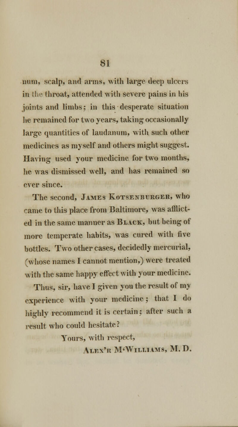 ■ mini, scalp, and arms, with large deep ulcers in the throat, attended with severe pains in his joints and limhs; in this desperate situation he remained for two years, taking occasionally large quantities of laudanum, with such other medicines as myself and others might suggest. Having used your medicine for two months, he was dismissed well, and has remained so ever since. The second, James Kotsenburger, who came to this place from Baltimore, was afflict- ed in the same manner as Black, but being of more temperate habits, was cured with five bottles. Two other cases, decidedly mercurial, (whose names I cannot mention,) were treated with the same happy effect with your medicine. Thus, sir, have I given you the result of my experience with your medicine; that I do highly recommend it is certain; after such a result who could hesitate? Yours, with respect, \lex'r M'Williams, M. D.