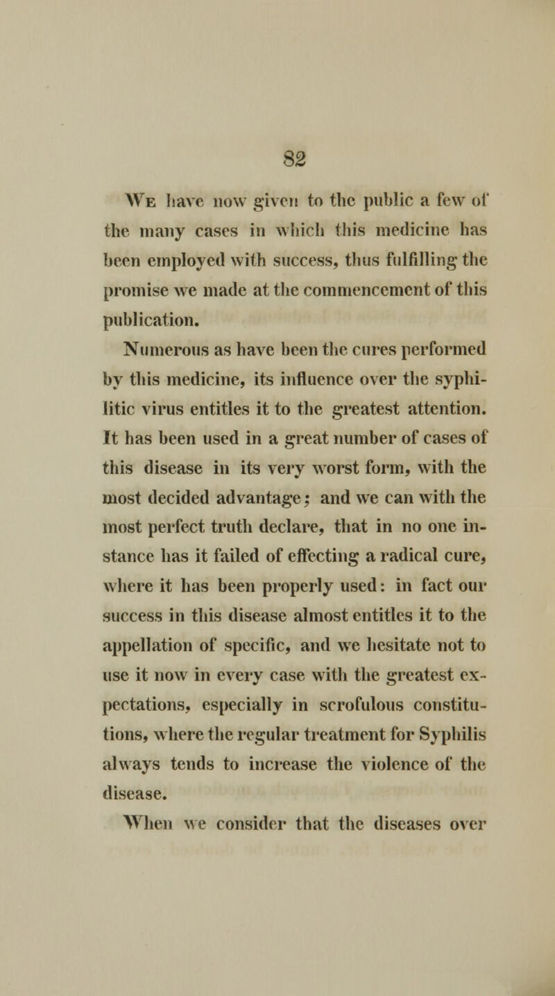 We have now given to the public a few of the many cases in which this medicine has been employed with success, thus fulfilling the promise we made at the commencement of this publication. Numerous as have been the cures performed by this medicine, its influence over the syphi- litic virus entitles it to the greatest attention. It has been used in a great number of cases of this disease in its very worst form, with the most decided advantage; and we can with the most perfect truth declare, that in no one in- stance has it failed of effecting a radical cure, where it has been properly used: in fact our success in this disease almost entitles it to the appellation of specific, and we hesitate not to use it now in every case with the greatest ex- pectations, especially in scrofulous constitu- tions, where the regular treatment for Syphilis always tends to increase the violence of the disease. When we consider that the diseases over