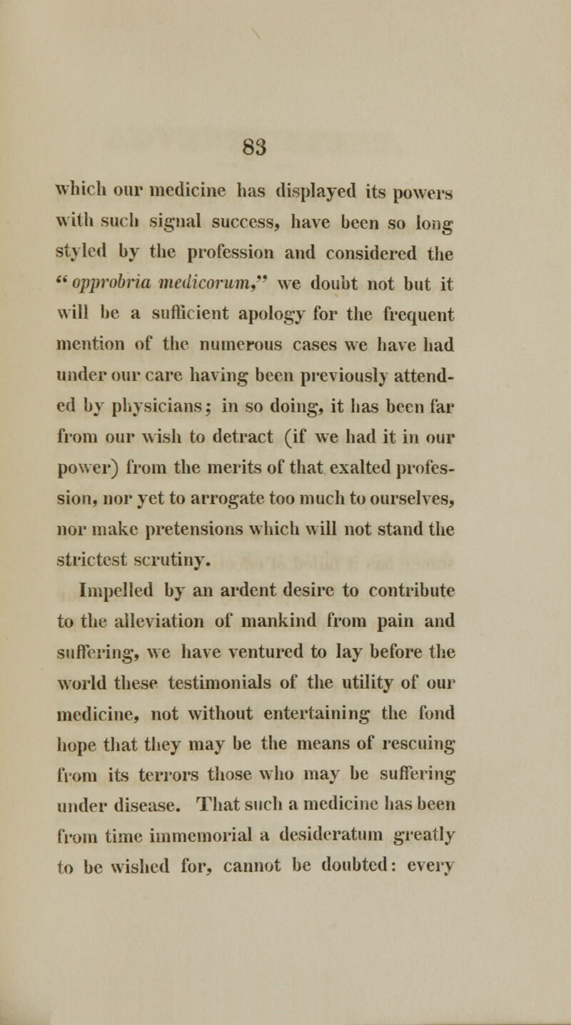 which our medicine has displayed its powers with such signal success, have been so long styled by the profession and considered the «* opprobria medicorum, we doubt not but it will be a sufficient apology for the frequent mention of the numerous cases we have had under our care having been previously attend- ed by physicians; in so doing, it has been far from our wish to detract (if we had it in our power) from the merits of that exalted profes- sion, nor yet to arrogate too much to ourselves, nor make pretensions which will not stand the strictest scrutiny. Impelled by an ardent desire to contribute to the alleviation of mankind from pain and suffering, we have ventured to lay before the world these testimonials of the utility of our medicine, not without entertaining the fond hope that they may be the means of rescuing from its terrors those who may be suffering under disease. That such a medicine has been from time immemorial a desideratum greatly to be wished for, cannot be doubted: every