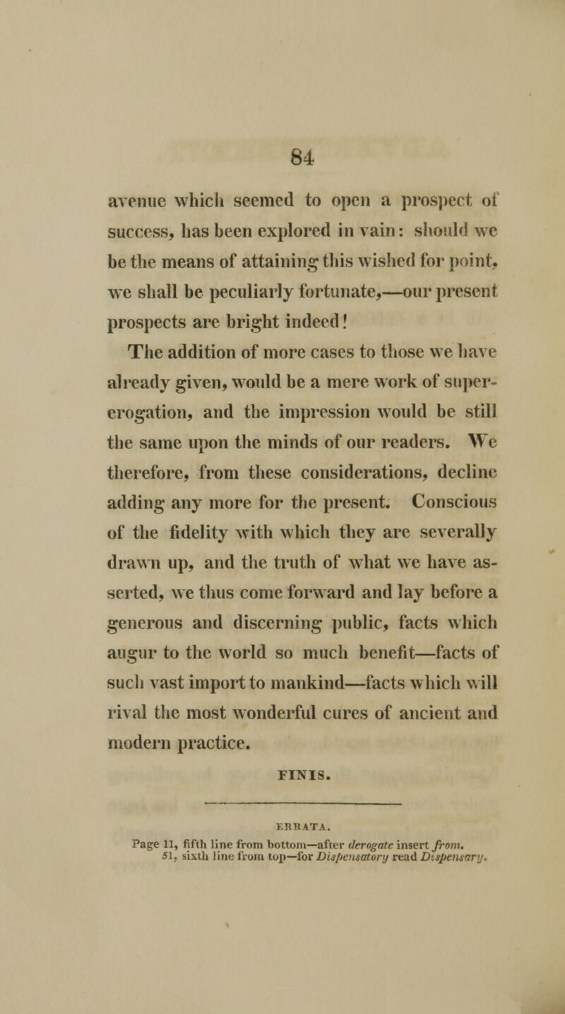 avenue which seemed to open a prospect of success, has been explored in vain: should we be the means of attaining this wished for point, we shall be peculiarly fortunate,—our present prospects are bright indeed! The addition of more cases to those we have already given, would be a mere work of super- erogation, and the impression woidd be still the same upon the minds of our readers. We therefore, from these considerations, decline adding any more for the present. Conscious of the fidelity with which they are severally drawn up, and the truth of what we have as- serted, we thus come forward and lay before a generous and discerning public, facts which augur to the world so much benefit—facts of such vast import to mankind—facts which will rival the most wonderful cures of ancient and modern practice. FINIS. Page 11, fifth line from bottom—after derogate insert from. 51. sixth line from top—for Dis/icnsatory read D:$pensnr'j.