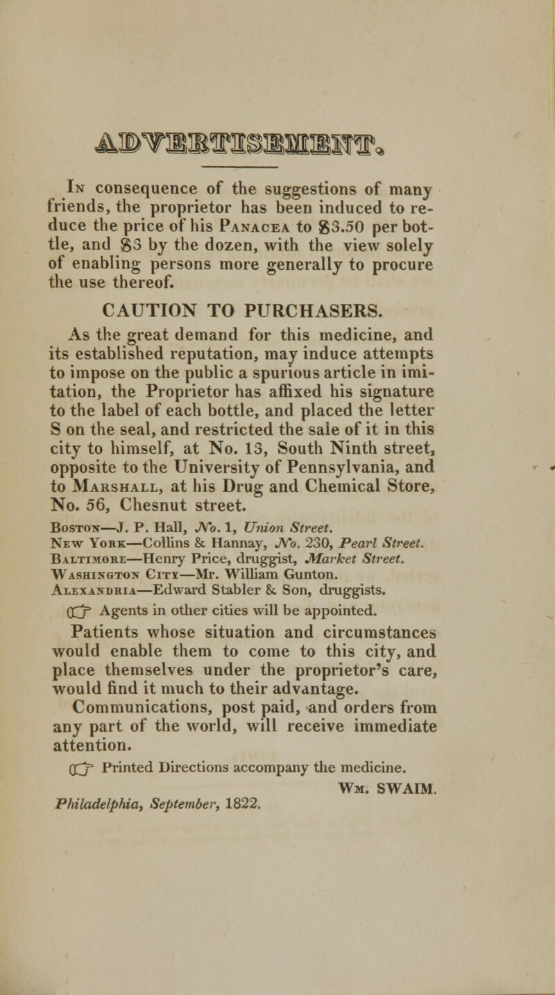 In consequence of the suggestions of many friends, the proprietor has been induced to re- duce the price of his Panacea to 83.50 per bot- tle, and S3 by the dozen, with the view solely of enabling persons more generally to procure the use thereof. CAUTION TO PURCHASERS. As the great demand for this medicine, and its established reputation, may induce attempts to impose on the public a spurious article in imi- tation, the Proprietor has affixed his signature to the label of each bottle, and placed the letter S on the seal, and restricted the sale of it in this city to himself, at No. 13, South Ninth street, opposite to the University of Pennsylvania, and to Marshall, at his Drug and Chemical Store, No. 56, Chesnut street. Boston—J. P. Hall, No. 1, Union Street. New York—Collins & Hannay, No. 230, Pearl Street. Baltimore—Henry Price, druggist, Market Street. Washington Citi—Mr. William Gunton. Alexandria—Edward Stabler & Son, druggists. (£j Agents in other cities will be appointed. Patients whose situation and circumstances would enable them to come to this city, and place themselves under the proprietor's care, would find it much to their advantage. Communications, post paid, and orders from any part of the world, will receive immediate attention. Q^j Printed Directions accompany the medicine. Wm. SWAIM. Philadelphia, September, 1822.