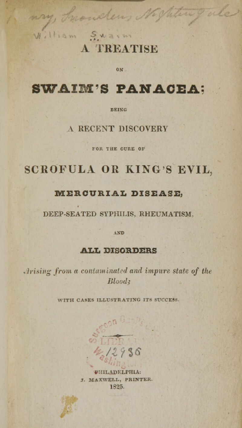 A TREATISE SWAIM'S PANACEA A RECENT DISCOVERY FOR THE CURE OF SCROFULA OR KING'S EVIL, MERCURIAL DISEASE, DEEP-SEATED SYPHILIS, RHEUMATISM, AND ALL DISORDERS .]vising from a contaminated and impure state of the Blood; WITH CASES ILLUSTRATING ITS SUCCESS. fHILABKLPHIA: J. MAXWELL, PRINTER. 1825.