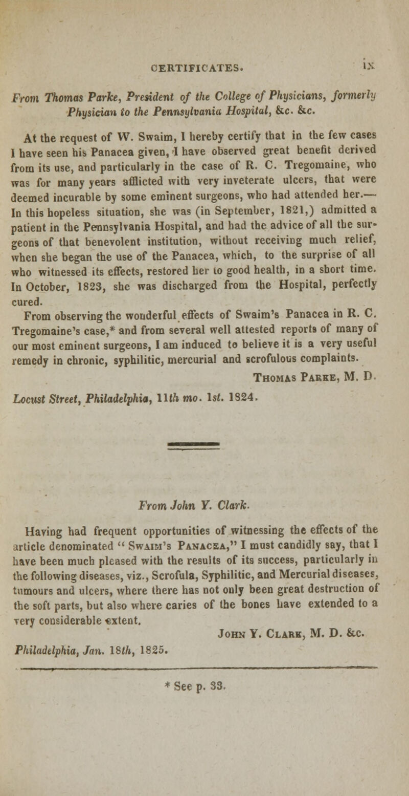 From Thomas Parke, President of the College of Physicians, formerly Physician to the Pennsylvania Hospital, &c. &c. At the request of W. Swaim, I hereby certify that in the few cases 1 have seen his Panacea given, 1 have observed great benefit derived from its use, and particularly in the case of R. C. Tregomaine, who was for many years afflicted with very inveterate ulcers, that were deemed incurable by some eminent surgeons, who had attended her.— In this hopeless situation, she was (in September, 1821,) admitted a patient in the Pennsylvania Hospital, and had the advice of all the sur- geons of that benevolent institution, without receiving much relief, when she began the use of the Panacea, which, to the surprise of all who witnessed its effects, restored her to good health, in a short time. In October, 1823, she was discharged from the Hospital, perfectly cured. From observing the wonderful effects of Swaim's Panacea in R. C. Tregomaine's case,* and from several well attested reports of many of our most eminent surgeons, I am induced to believe it is a very useful remedy in chronic, syphilitic, mercurial and scrofulous complaints. Thomas Parke, M. D. Locust Street, Philadelphia, Uth mo. 1st. 1324. From John Y. Clark. Having had frequent opportunities of witnessing the effects of the article denominated  Swaim's Panacea, I must candidly say, that I have been much pleased with the results of its success, particularly in the following diseases, viz., Scrofula, Syphilitic, and Mercurial diseases, tumours and ulcers, where there has not only been great destruction of the soft parts, but also where caries of the bones have extended to a very considerable «xtent. John Y. Clark, M. D. &c Philadelphia, Jan. 18th, 1825.