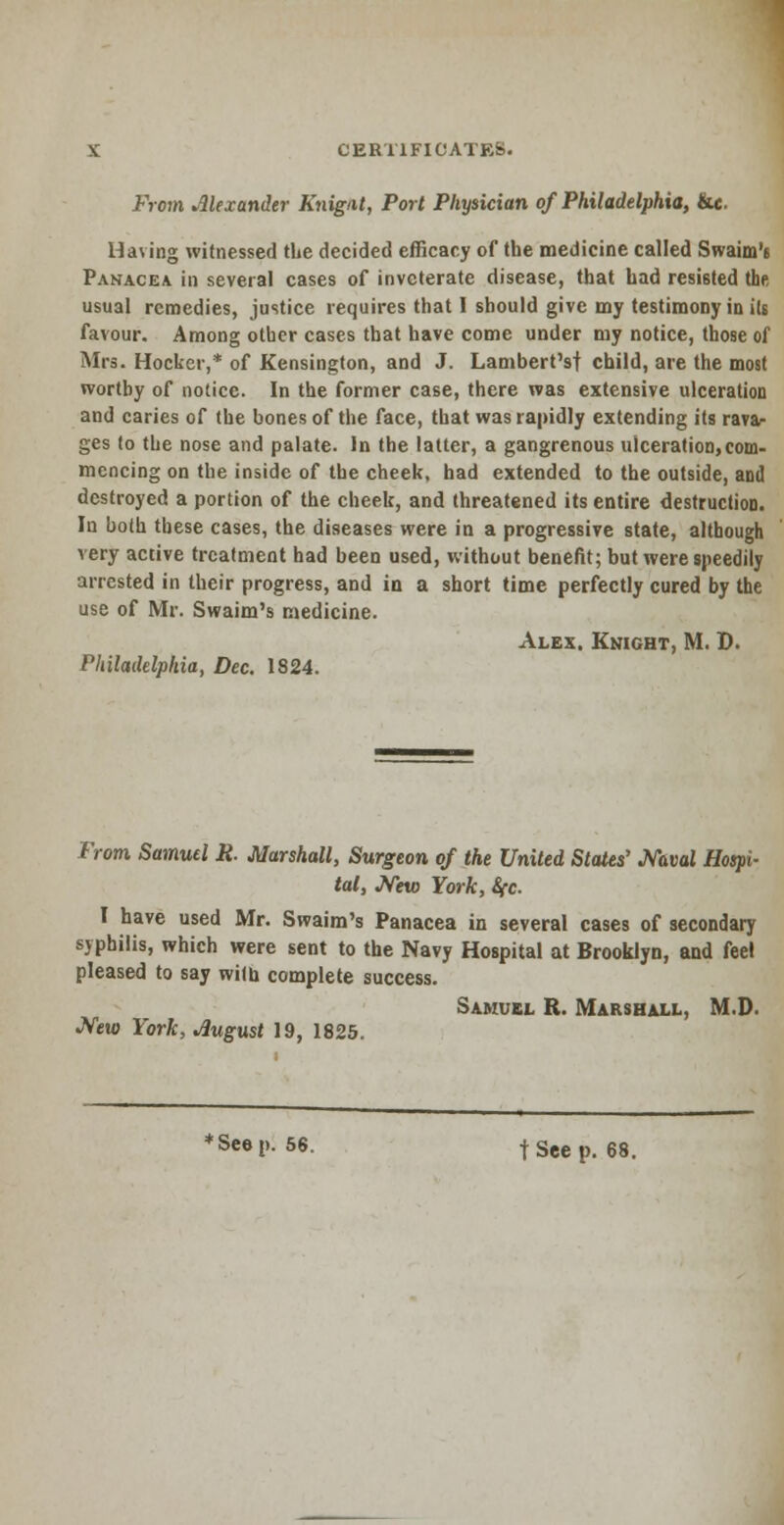 From Alexander Knigat, Port Physician of Philadelphia, &«. Having witnessed the decided efficacy of the medicine called Swaim'6 Panacea in several cases of inveterate disease, that had resisted the usual remedies, justice requires that I should give my testimony in its favour. Among other cases that have come under my notice, those of Mrs. Hocker,* of Kensington, and J. Lambert's! child, are the most worthy of notice. In the former case, there was extensive ulceration and caries of the bones of the face, that was rapidly extending its rava- ges to the nose and palate. In the latter, a gangrenous ulceration,com- mencing on the inside of the cheek, had extended to the outside, and destroyed a portion of the cheek, and threatened its entire destruction. In both these cases, the diseases were in a progressive state, although very active treatment had been used, without benefit; but were speedily arrested in their progress, and in a short time perfectly cured by the use of Mr. Swaim's medicine. Alex. Knight, M. D. Philadelphia, Dec. 1824. From Samuel R. Marshall, Surgeon of the United States' Naval Hospi- tal, New York, Sfc. I have used Mr. Swaim's Panacea in several cases of secondary syphilis, which were sent to the Navy Hospital at Brooklyn, and feel pleased to say with complete success. Samuel R. Marshall, M.D. New York, August 19, 1825. * See p. 56. t See p. 68.