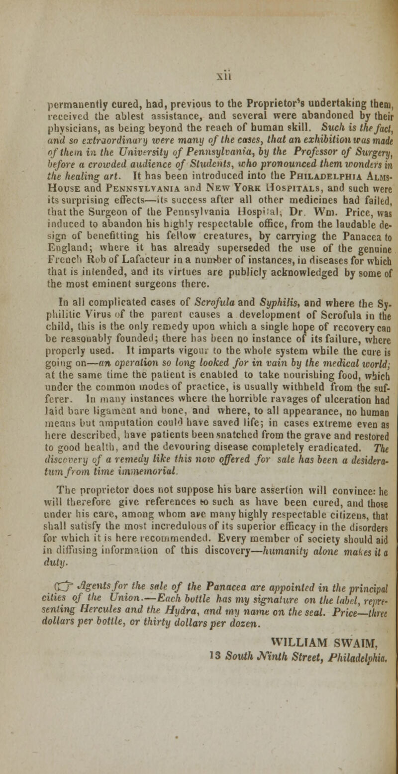 permanently cured, had, previous to the Proprietor's undertaking them, received the ablest assistance, and several were abandoned by their physicians, as being beyond the reach of human skill. Such is the fact, and so extraordinary were many of the cases, that an exhibition teas made of them in the University of Pennsylvania, by the Professor of Surgery, before a crowded audience of Students, who pronounced them wonders in the healing art. It has been introduced into the Philadelphia Alms- house and Pennsylvania and New York Hospitals, and such were its surprising effects—its success after all other medicines had failed, that the Surgeon of the Pennsylvania Hospiial; Dr. Wm. Price, was induced to abandon his highly respectable office, from the laudable de- sign of benefitting his fellow creatures, by carrying the Panacea to England; where it has already superseded the use of the genuine Frcnc'i Rib of Lafacteur in a nun>ber of instances, in diseases for which that is intended, and its virtues are publicly acknowledged by some of the most eminent surgeons there. In all complicated cases of Scrofula and Syphilis, and where the Sy. philitic Virus of the parent causes a development of Scrofula in the child, this is the only remedy upon which a single hope of recovery cao be reasonably founded; there has been no instance of its failure, where properly used. It imparts vigou; to the whole system while the cure is going on—an operation so long looked for in vain by the medical world; at the same time the patient is enabled to take nourishing food, which under the common modes of practice, is usually withheld from the suf- ferer. In many instances where the horrible ravages of ulceration had laid bare ligament and bone, and where, to all appearance, no human means but amputation could have saved life; in cases extreme even as here described, have patients been snatched from the grave and restored to good health, and the devouring disease completely eradicated. The discovery of a remedy like this noto offered for sale has been a desidera- tum from time immemorial. The proprietor does not suppose his bare assertion will convince: he will therefore give references h> such as have been cured, and those under his care, among whom a»e many highly respectable citizens, that shall satisfy the most incredulous of its superior efficacy in the disorders for which it is here recommended. Every member of society should aid in diffusing information of this discovery—humanity alone makes it a duly. CZj' Agents for the sale of the Panacea are appointed in the principal cities of the Union.—Each buttle has my signature on the laid, repre- senting Hercules and the Hydra, and my name on the seal. Price—thret dollars per bottle, or thirty dollars per dozen. WILLIAM SWAIM, 13 South Ninth Street, Philadelphia.