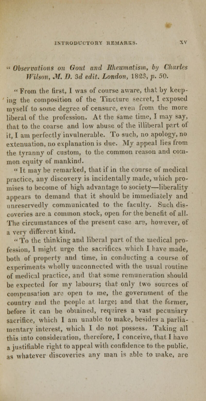 M Observations on Gout and Rheumatism, by Charles Wilson, M. 1). 3d edit. London, 1823, p. 50.  From the first, I was of course aware, that by keep- ing the composition of the Tincture secret, I exposed myself to some degree of censure, even from the more liberal of the profession. At the same time, I may say, that to the coarse and low abuse of the illiberal part of it, I am perfectly invulnerable. To such, no apology, no extenuation, no explanation is due. My appeal lies from the tyranny of custom, to the common reason and com- mon equity of mankind.  It may be remarked, that if in the course of medical practice, any discovery is incidentally made, which pro- mises to become of high advantage to society—liberality appears to demand that it should be immediately and unreservedly communicated to the faculty. Such dis- coveries are a common stock, open for the benefit of all. The circumstances of the present case are, however, of a very different kind.  To the thinking and liberal part of the medical pro- fession, 1 might urge the sacrifices which I have made, both of property and time, in conducting a course of experiments wholly unconnected with the usual routine of medical practice, and that some remuneration should be expected for my labours; that only two sources of compensation are open to me, the government of the country and the people at large; and that the former, before it can be obtained, requires a vast pecuniary sacrifice, which 1 am unable to make, besides a parlia- mentary interest, which I do not possess. Taking all this into consideration, therefore, I conceive, that I have a justifiable right to appeal with confidence to the public, as whatever discoveries any man is able to make, are