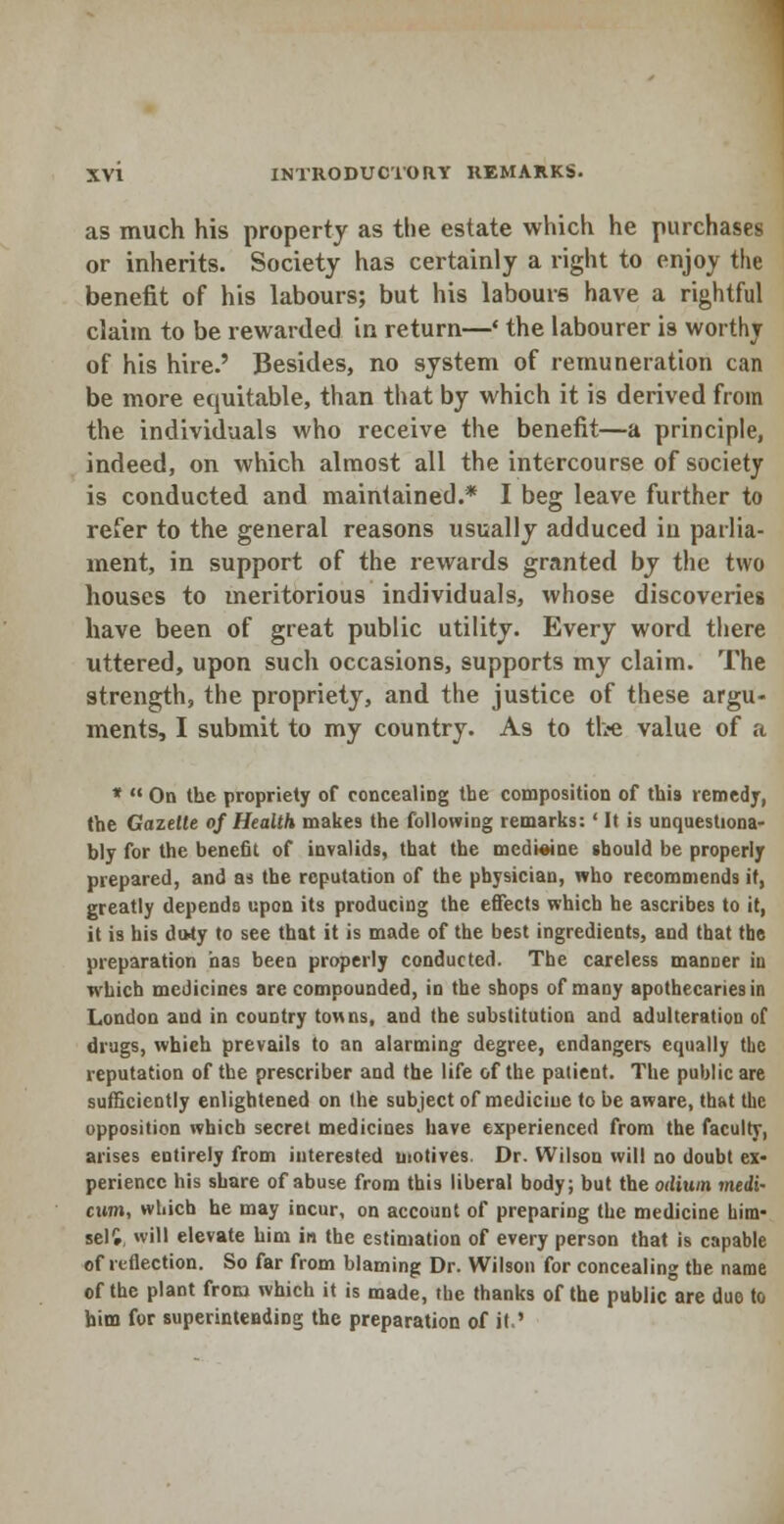 as much his property as the estate which he purchases or inherits. Society has certainly a right to enjoy the benefit of his labours; but his labours have a rightful claim to be rewarded in return—' the labourer is worthy of his hire.' Besides, no system of remuneration can be more equitable, than that by which it is derived from the individuals who receive the benefit—a principle, indeed, on which almost all the intercourse of society is conducted and maintained.* I beg leave further to refer to the general reasons usually adduced in parlia- ment, in support of the rewards granted by the two houses to meritorious individuals, whose discoveries have been of great public utility. Every word there uttered, upon such occasions, supports my claim. The strength, the propriety, and the justice of these argu- ments, I submit to my country. As to tbe value of a *  On the propriety of concealing the composition of this remedy, the Gazette of Health makes the following remarks:' It is unquestiona- bly for the benefit of invalids, that the medicine should be properly prepared, and as the reputation of the physician, who recommends it, greatly depends upon its producing the effects which he ascribes to it, it is his doty to see that it is made of the best ingredients, and that the preparation has been properly conducted. The careless manner in which medicines are compounded, in the shops of many apothecaries in London and in country towns, and the substitution and adulteration of drugs, which prevails to an alarming degree, endangers equally the reputation of the prescriber and the life of the patient. The public are sufficiently enlightened on the subject of medicine to be aware, that the opposition which secret medicines have experienced from the faculty, arises entirely from interested motives. Dr. Wilson will no doubt ex- perience his share of abuse from this liberal body; but the odium medi~ cum, which he may incur, on account of preparing the medicine him- sell, will elevate him in the estimation of every person that is capable of reflection. So far from blaming Dr. Wilson for concealing tbe name of the plant from which it is made, tbe thanks of the public are due to bim for superintending the preparation of it '