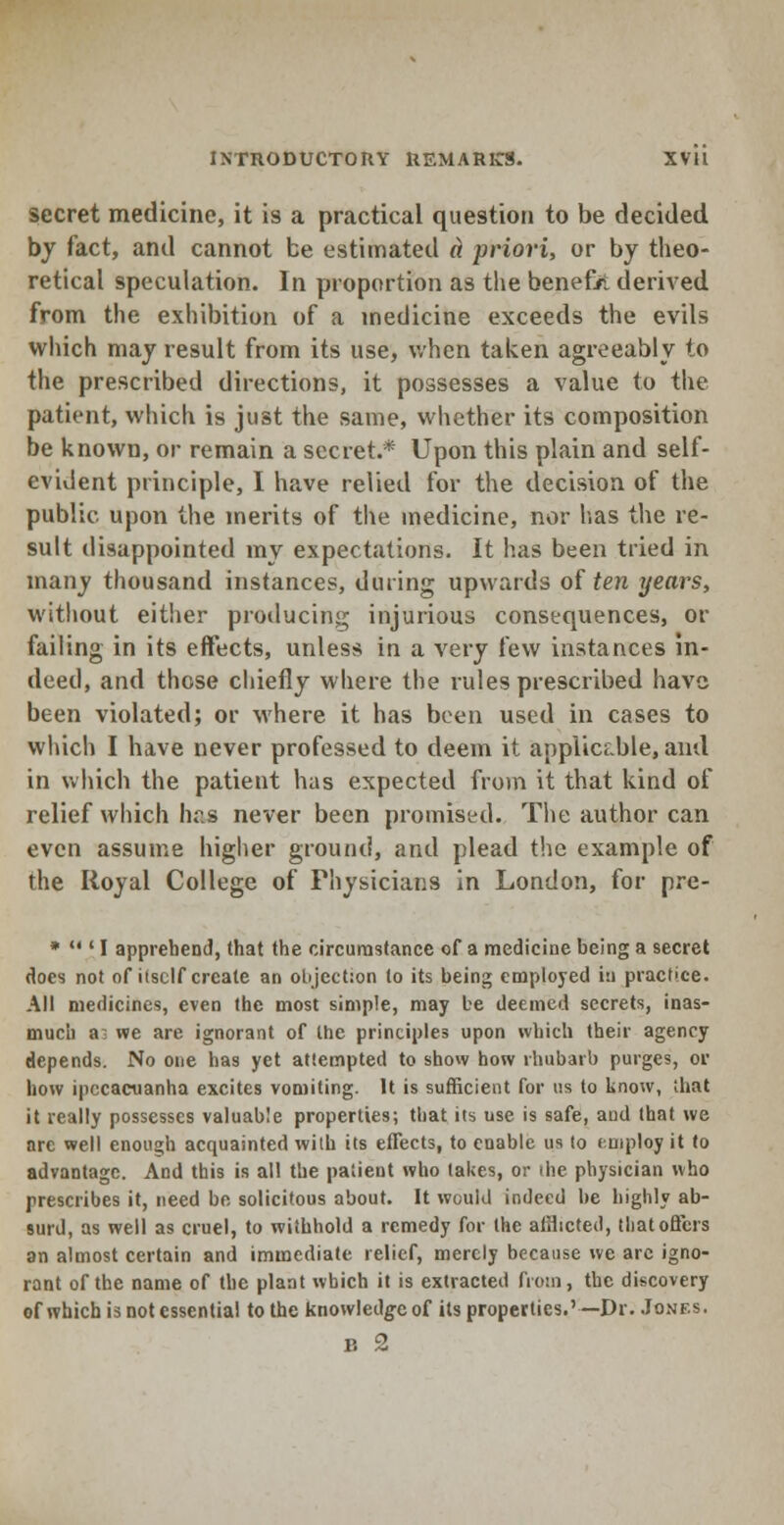 secret medicine, it is a practical question to be decided by fact, and cannot be estimated a priori, or by theo- retical speculation. In proportion as the benefit derived from the exhibition of a medicine exceeds the evils which may result from its use, when taken agreeably to the prescribed directions, it possesses a value to the patient, which is just the same, whether its composition be known, or remain a secret.* Upon this plain and self- evident principle, I have relied for the decision of the public upon the merits of the medicine, nor lias the re- sult disappointed my expectations. It has been tried in man)' thousand instances, dining upwards of ten years, without either producing injurious consequences, or failing in its effects, unless in a very few instances in- deed, and those chiefly where the rules prescribed have been violated; or where it has been used in cases to which I have never professed to deem it applicable, anil in which the patient has expected from it that kind of relief which has never been promised. The author can even assume higher ground, and plead the example of the Royal College of Physicians in London, for pre- *  ' I apprehend, that the circumstance of a medicine being a secret does not of itself create an objection to its being employed tu practice. All medicines, even the most simple, may be deemed secrets, inas- much ai we are ignorant of the principles upon which their agency depends. No one has yet attempted to show how rhubarb purges, or how ipecacuanha excites vomiting. It is sufficient for us to know, that it really possesses valuable properties; that its use is safe, and that we are well enough acquainted with its effects, to enable us to employ it to advantage. And this is all the patient who takes, or the physician who prescribes it, need be solicitous about. It would indeed be highly ab- surd, as well as cruel, to withhold a remedy for the afflicted, that offers an almost certain and immediate relief, merely because we arc igno- rant of the name of the plant which it is extracted from, the discovery of which is not essential to the knowledge of its properties.'—Dr. Jones, b 2