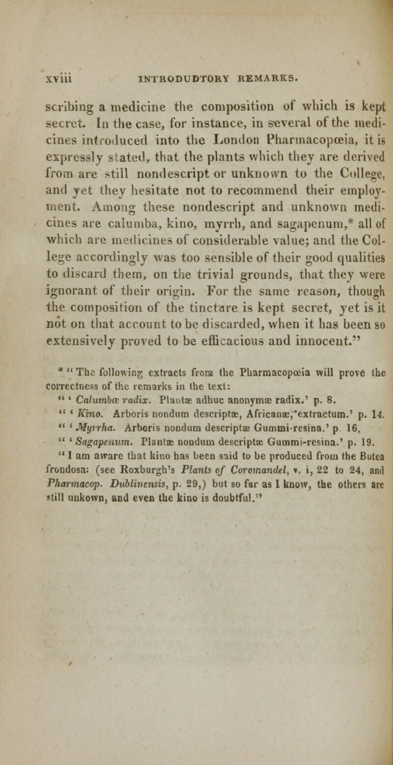 scribing a medicine the composition of which is kept secret. In the case, for instance, in several of the medi- cines introduced into the London Pharmacopoeia, it is expressly stated, that the plants which they are derived from are still nondescript or unknown to the College, and yet they hesitate not to recommend their employ- ment. Among these nondescript and unknown medi- cines are calumba, kino, myrrh, and sagapenum,* all of which are medicines of considerable value; and the Col- lege accordingly was too sensible of their good qualities to discard them, on the trivial grounds, that they were ignorant of their origin. For the same reason, though the composition of the tincture is kept secret, yet is it not on that account to be discarded, when it has been so extensively proved to be efficacious and innocent. *  The following extracts frora the Pharmacopoeia will prove (he correctness of the remarks in the text;  ' Calumba radix. Plants adhuc anonymae radix.' p. 8.  ' Kino. Arboris nondum descriptae, Africanae,*exfractum.' p. 14.  ' Myrrha. Arboris nondum descripta; Gummi-resina.' p 16.  'Sagapenum. Planlas nondum descriptse Gummi-resina.' p. 19.  I am aware that kino has been said to be produced from the Butea frondosa: (see Roxburgh's Plants of Coromandel, ». i, 22 to 24, and Pharmacop. Dvblhiensis, p. 29,) but so far as I know, the others are 'till tmkown, and even the kino is doubtful.