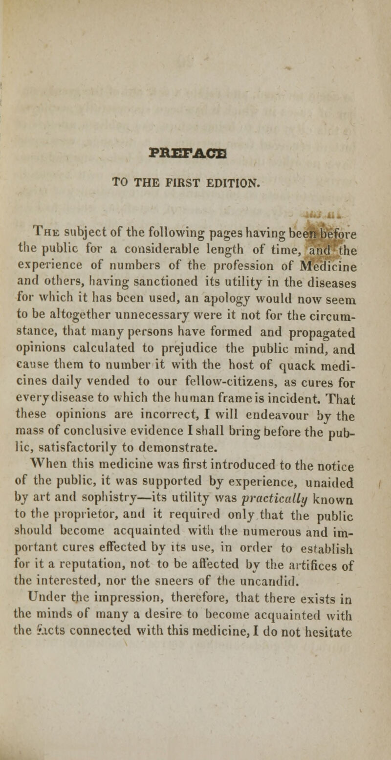 PREFACE TO THE FIRST EDITION. The subject of the following pages having been before the public for a considerable length of time, and the experience of numbers of the profession of Medicine and others, having sanctioned its utility in the diseases for which it has been used, an apology would now seem to be altogether unnecessary were it not for the circum- stance, that many persons have formed and propagated opinions calculated to prejudice the public mind, and cause them to number it with the host of quack medi- cines daily vended to our fellow-citizens, as cures for every disease to which the human frame is incident. That these opinions are incorrect, I will endeavour by the mass of conclusive evidence I shall bring before the pub- lic, satisfactorily to demonstrate. When this medicine was first introduced to the notice of the public, it was supported by experience, unaided by art and sophistry—its utility was practically known to the proprietor, and it required only that the public should become acquainted with the numerous and im- portant cures effected by its use, in order to establish for it a reputation, not to be affected by the artifices of the interested, nor the sneers of the uncandid. Under the impression, therefore, that there exists in the minds of many a desire to become acquainted with the Facts connected with this medicine, I do not hesitate