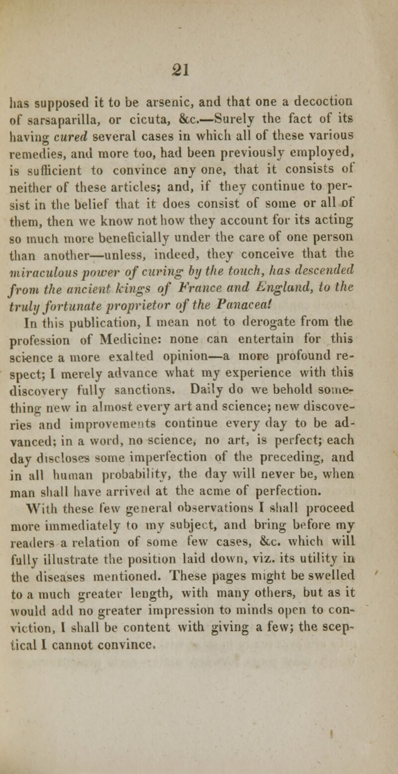 has supposed it to be arsenic, and that one a decoction of sarsaparilla, or cicuta, &c.—Surely the fact of its having cured several cases in which all of these various remedies, and more too, had been previously employed, is sufficient to convince any one, that it consists of neither of these articles; and, if they continue to per- sist in the belief that it does consist of some or all of them, then we know not how they account for its acting so much more beneficially under the care of one person than another—unless, indeed, they conceive that the miraculous power of curing by the touch, has descended from the ancient kings of France and England, to the truly fortunate proprietor of the Panacea! In this publication, I mean not to derogate from the profession of Medicine: none can entertain for this science a more exalted opinion—a more profound re- spect; I merely advance what my experience with tins discovery fully sanctions. Daily do we behold some- thing new in almost every art and science; new discove- ries and improvements continue every day to be ad- vanced; in a word, no science, no art, is perfect; each day discloses some imperfection of the preceding, and in all human probability, the day will never be, when man shall have arrived at the acme of perfection. With these few general observations I shall proceed more immediately to my subject, and bring before my readers a relation of some few cases, &c. which will fully illustrate the position laid down, viz. its utility in the diseases mentioned. These pages might be swelled to a much greater length, with many others, but as it would add no greater impression to minds open to con- viction, I shall be content with giving a few; the scep- tical I cannot convince.