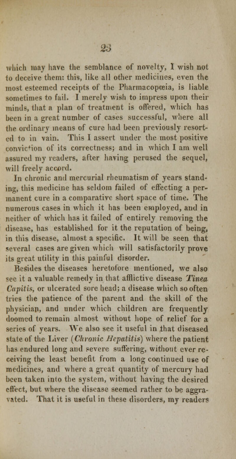 which may have the semblance of novelty, I wish not to deceive them: this, like all other medicines, even the most esteemed receipts of the Pharmacopoeia, is liable sometimes to fail. I merely wish to impress upon their minds, that a plan of treatment is offered, which has been in a great number of cases successful, where all the ordinary means of cure had been previously resort- ed to in vain. This I assert under the most positive conviction of its correctness; and in which I am well assured my readers, after having perused the sequel, will freely accord. In chronic and mercurial rheumatism of years stand- ing, this medicine has seldom failed of effecting a per- manent cure in a comparative short space of time. The numerous cases in which it has been employed, and in neither of which has it failed of entirely removing the disease, has established for it the reputation of being, in this disease, almost a specific. It will be seen that several cases are given whicii will satisfactorily prove its great utility in this painful disorder. Besides the diseases heretofore mentioned, we also see it a valuable remedy in that afflictive disease Tinea Capitis, or ulcerated sore head; a disease which so often tries the patience of the parent and the skill of the physician, and under which children are frequently doomed to remain almost without hope of relief for a series of years. We also see it useful in that diseased state of the Liver (Chronic Hepatitis) where the patient has endured long and severe suffering, without ever re- ceiving the least benefit from a long continued use of medicines, and where a great quantity of mercury had been taken into the system, without having the desired effect, but where the disease seemed rather to be aggra- vated. That it is useful in these disorders, my readers