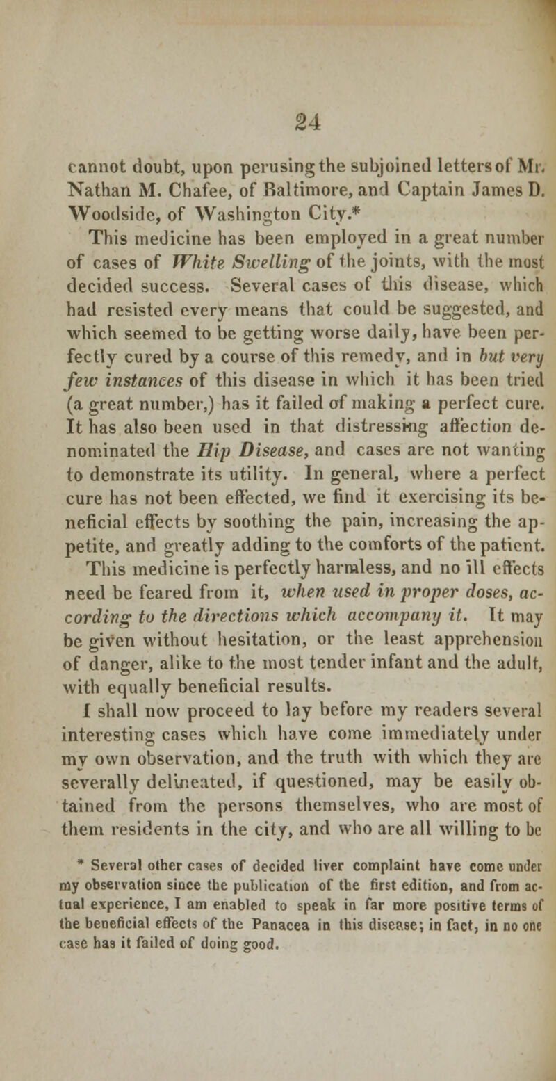 cannot doubt, upon perusing the subjoined letters of Mr. Nathan M. Chafee, of Baltimore, and Captain James D. Woodside, of Washington City.* This medicine has been employed in a great number of cases of White Swelling of the joints, with the most decided success. Several cases of tins disease, which had resisted every means that could be suggested, and which seemed to be getting worse daily, have been per- fectly cured by a course of this remedy, and in but very few instances of this disease in which it has been tried (a great number,) has it failed of making a perfect cure. It has also been used in that distressing affection de- nominated the Hip Disease, and cases are not wanting to demonstrate its utility. In general, where a perfect cure has not been effected, we find it exercising its be- neficial effects by soothing the pain, increasing the ap- petite, and greatly adding to the comforts of the patient. This medicine is perfectly harmless, and no ill effects need be feared from it, when used in proper doses, ac- cording to the directions which accompany it. It may be given without hesitation, or the least apprehension of danger, alike to the most tender infant and the adult, with equally beneficial results. 1 shall now proceed to lay before my readers several interesting cases which have come immediately under my own observation, and the truth with which they arc severally delineated, if questioned, may be easily ob- tained from the persons themselves, who are most of them residents in the city, and who are all willing to be * Several other cases of decided liver complaint have come under my observation since the publication of the first edition, and from ac- tual experience, I am enabled to speak in far more positive terms of the beneficial effects of the Panacea in this disease; in fact, in no one case has it failed of doing good.