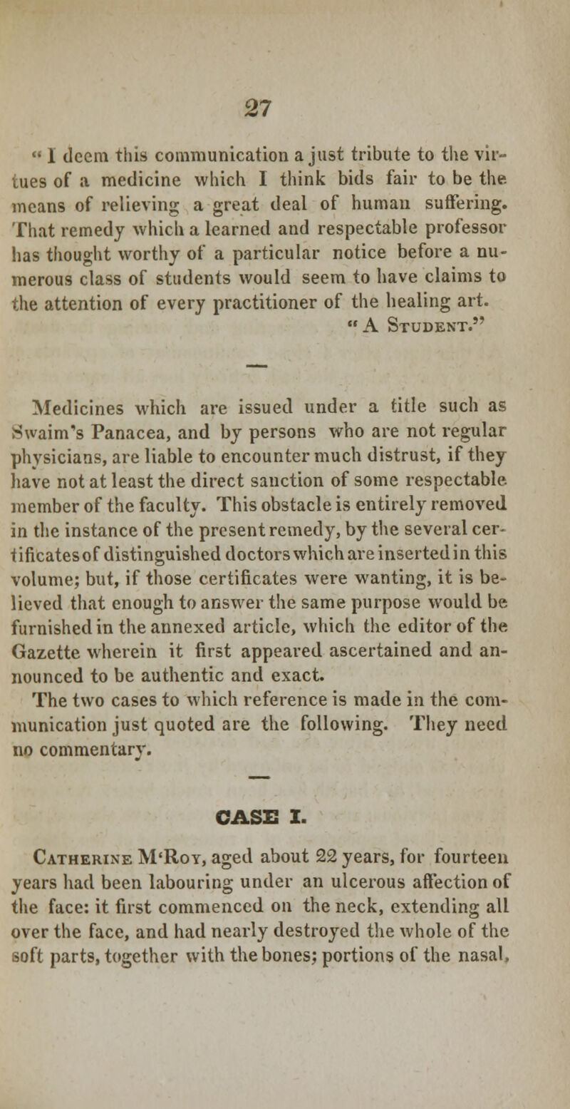  I deem this communication a just tribute to the va- lues of a medicine which I think bids fair to be the means of relieving a great deal of human suffering. That remedy which a learned and respectable professor lias thought worthy of a particular notice before a nu- merous class of students would seem to have claims to the attention of every practitioner of the healing art. A Student. Medicines which are issued under a title such as SwainTs Panacea, and by persons who are not regular physicians, are liable to encounter much distrust, if they have not at least the direct sanction of some respectable, member of the faculty. This obstacle is entirely removed in the instance of the present remedy, by the several cer- tificates of distinguished doctors which are inserted in this volume; but, if those certificates were wanting, it is be- lieved that enough to answer the same purpose would be furnished in the annexed article, which the editor of the Gazette wherein it first appeared ascertained and an- nounced to be authentic and exact. The two cases to which reference is made in the com- munication just quoted are the following. They need no commentary. CASE I. Catherine M'Roy, aged about 22 years, for fourteen years had been labouring under an ulcerous affection of the face: it first commenced on the neck, extending all over the face, and had nearly destroyed the whole of the soft parts, together with the bones; portions of the nasal,