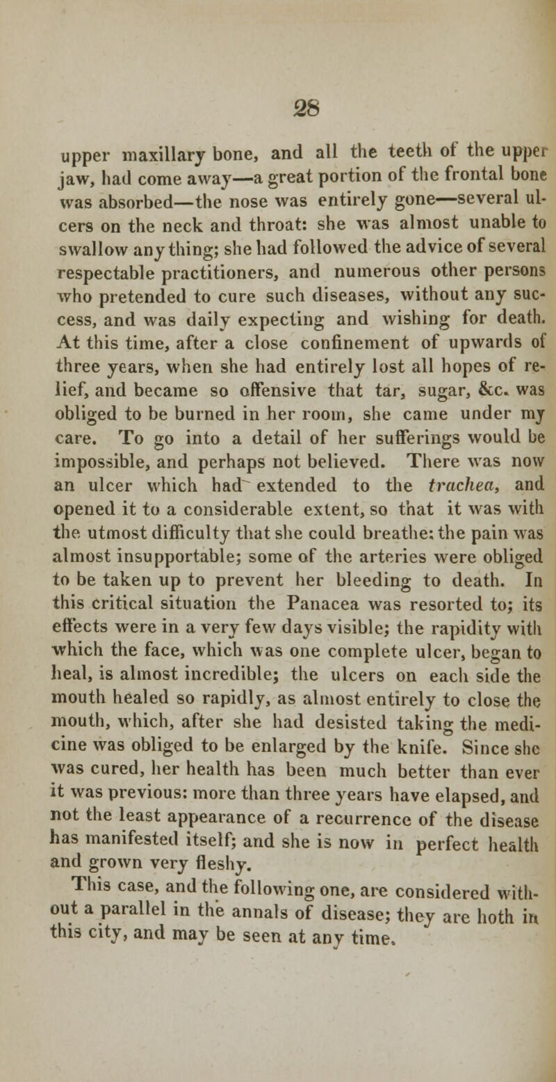 upper maxillary bone, and all the teeth of the upper jaw, had come away—a great portion of the frontal bone was absorbed—the nose was entirely gone—several ul- cers on the neck and throat: she was almost unable to swallow anything; she had followed the advice of several respectable practitioners, and numerous other persons who pretended to cure such diseases, without any suc- cess, and was daily expecting and wishing for death. At this time, after a close confinement of upwards of three years, when she had entirely lost all hopes of re- lief, and became so offensive that tar, sugar, &c. was obliged to be burned in her room, she came under mj care. To go into a detail of her sufferings would be impossible, and perhaps not believed. There was now an ulcer which had extended to the trachea, and opened it to a considerable extent, so that it was with the. utmost difficulty that she could breathe: the pain was almost insupportable; some of the arteries were obliged to be taken up to prevent her bleeding to death. In this critical situation the Panacea was resorted to; its effects were in a very few days visible; the rapidity with which the face, which was one complete ulcer, began to heal, is almost incredible; the ulcers on each side the mouth healed so rapidly, as almost entirely to close the mouth, which, after she had desisted taking the medi- cine was obliged to be enlarged by the knife. Since she was cured, her health has been much better than ever it was previous: more than three years have elapsed, and not the least appearance of a recurrence of the disease has manifested itself; and she is now in perfect health and grown very fleshy. This case, and the following one, are considered with- out a parallel in the annals of disease; they are both in this city, and may be seen at any time.