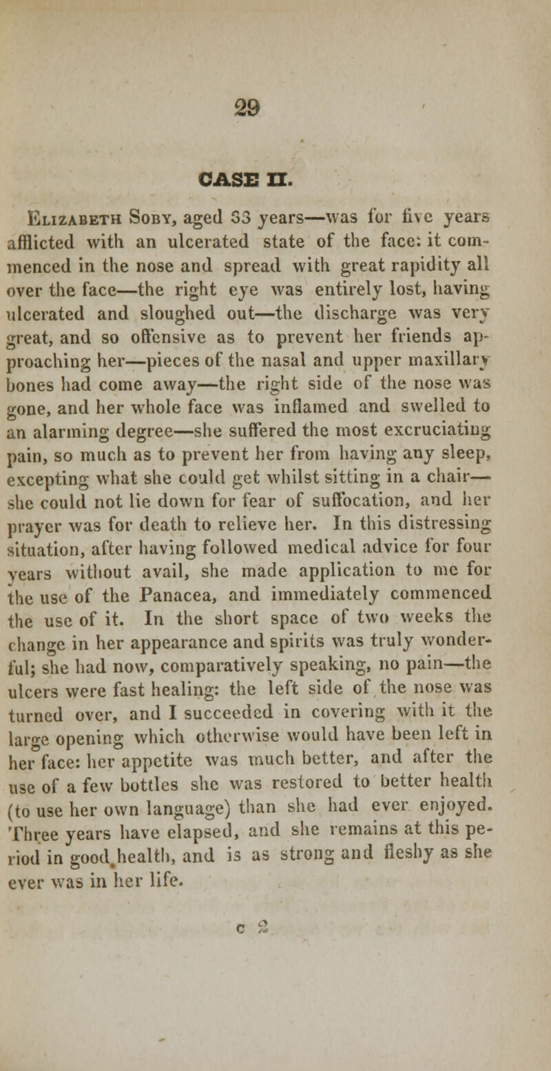 CASE II. Elizabeth Soby, aged S3 years—was for five years afflicted with an ulcerated state of the face: it com- menced in the nose and spread with great rapidity all over the face—the right eye was entirely lost, having ulcerated and sloughed out—the discharge was very great, and so offensive as to prevent her friends ap- proaching her—pieces of the nasal and upper maxillary bones had come away—the right side of the nose was gone, and her whole face was inflamed and swelled to an alarming degree—she suffered the most excruciating pain, so much as to pi-event her from having any sleep, excepting what she could get whilst sitting in a chair— she could not lie down for fear of suffocation, and her prayer was for death to relieve her. In this distressing situation, after having followed medical advice for four years without avail, she made application to me for the use of the Panacea, and immediately commenced the use of it. In the short space of two weeks the change in her appearance and spirits was truly wonder- ful; she had now, comparatively speaking, no pain—the ulcers were fast healing: the left side of the nose was turned over, and I succeeded in covering with it the large opening which otherwise would have been left in her face: her appetite was much better, and after the use of a few bottles she was restored to better health (to use her own language) than she had ever enjoyed. Three years have elapsed, and she remains at this pe- riod in good.health, and is as strong and fleshy as she ever was in her life.