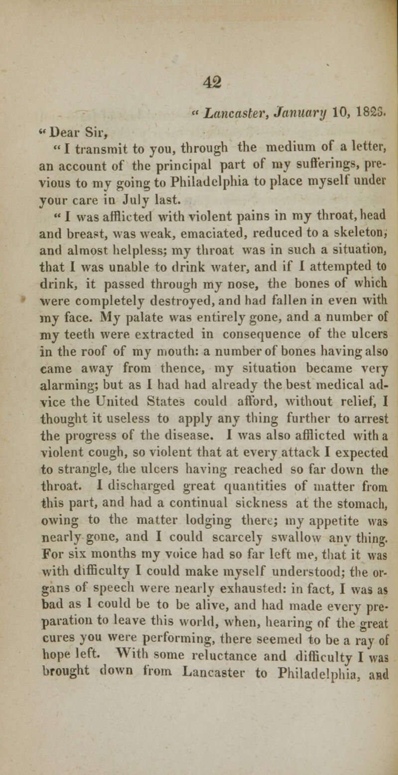  Lancaster, January 10, 1823. « Dear Sir,  I transmit to you, through the medium of a letter, an account of the principal part of my sufferings, pre- vious to my going to Philadelphia to place myself under your care in July last.  I was afflicted with violent pains in my throat, head and breast, was weak, emaciated, reduced to a skeleton, and almost helpless; my throat was in such a situation, that I was unable to drink water, and if 1 attempted to drink, it passed through my nose, the bones of which were completely destroyed, and had fallen in even with my face. My palate was entirely gone, and a number of my teeth were extracted in consequence of the ulcers in the roof of my mouth: a number of bones having also came away from thence, my situation became very alarming; but as I had had already the best medical ad- vice the United States could afford, without relief, I thought it useless to apply any thing further to arrest the progress of the disease. I was also afflicted with a violent cough, so violent that at every attack I expected to strangle, the ulcers having reached so far down the throat. I discharged great quantities of matter from this part, and had a continual sickness at the stomach, owing to the matter lodging there; my appetite was nearly gone, and I could scarcely swallow any thing. For six months my voice had so far left me, that it was with difficulty I could make myself understood; the or- gans of speech were nearly exhausted: in fact, I was as bad as 1 could be to be alive, and had made every pre- paration to leave this world, when, hearing of the great cures you were performing, there seemed to be a ray of hope left. With some reluctance and difficulty I was brought down from Lancaster to Philadelphia, aHtl