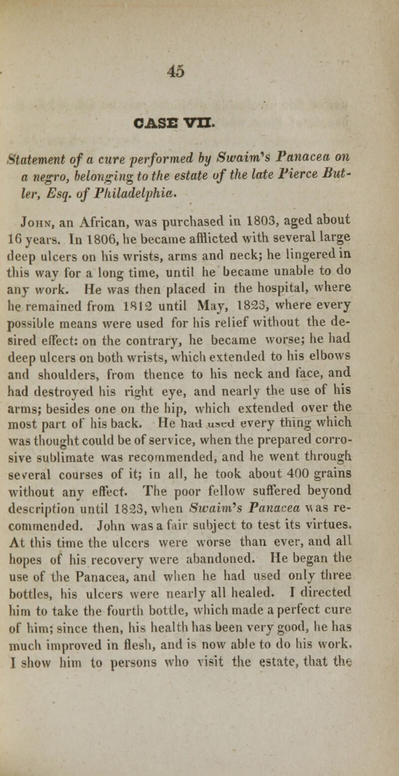 CASE vn. Statement of a cure performed by Swaim's Panacea on a negro, belonging to the estate of the late Fierce But- ler, Esq. of Philadelphia. John, an African, was purchased in 1803, aged about 16 years. In 1806, he became afflicted with several large deep ulcers on his wrists, arms and neck; he lingered in this way tor a long time, until he became unable to do any work. He was then placed in the hospital, where he remained from 1812 until May, 1823, where every possible means were used for his relief without the de- sired effect: on the contrary, he became worse; he had deep ulcers on both wrists, which extended to his elbows and shoulders, from thence to his neck and face, and had destroyed his right eye, and nearly the use of his arms; besides one on the hip, which extended over the most part of his back. He had used every thing which was thought could be of service, when the prepared corro- sive sublimate was recommended, and he went through several courses of it; in all, he took about 400 grains without any effect. The poor fellow suffered beyond description until 1823, when Swaim's Panacea uas re- commended. John was a fair subject to test its virtues. At this time the ulcers were worse than ever, and all hopes of his recovery were abandoned. He began the use of the Panacea, and when he had used only three bottles, his ulcers were nearly all healed. I directed him to take the fourth bottle, which made a perfect cure of him; since then, his health has been very good, he has much improved in flesh, and is now able to do his work. I show him to persons who visit the estate, that the