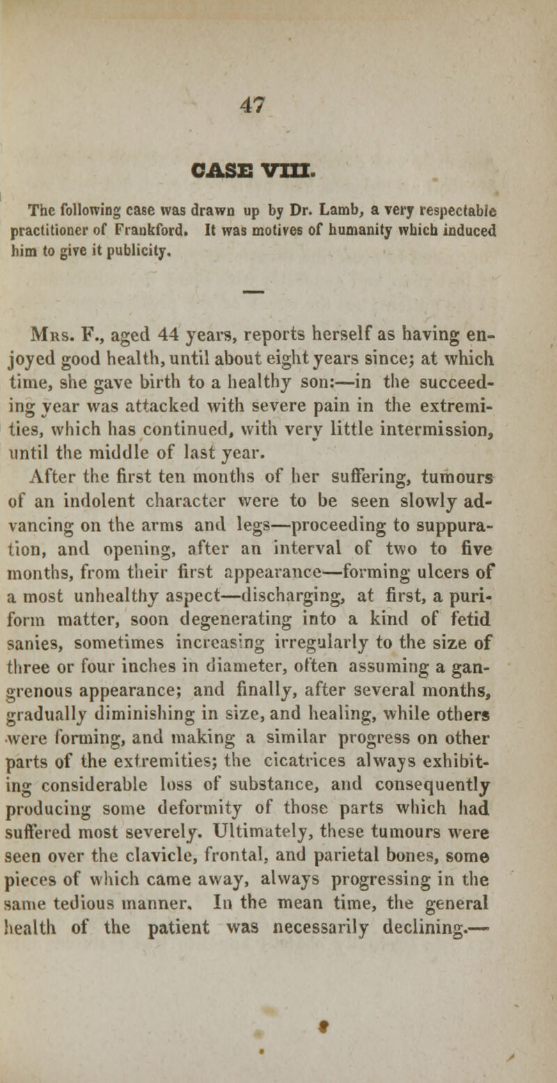 CASE VIII. The following case was drawn up by Dr. Lamb, a very respectable practitioner of Frankford. It was motives of humanity which induced him to give it publicity. Mrs. F., aged 44 years, reports herself as having en- joyed good health, until about eight years since; at which time, she gave birth to a healthy son:—in the succeed- ing year was attacked with severe pain in the extremi- ties, which has continued, with very little intermission, until the middle of last year. After the first ten months of her suffering, tumours of an indolent character were to be seen slowly ad- vancing on the arms and legs—proceeding to suppura- tion, and opening, after an interval of two to five months, from their first appearance—forming ulcers of a most unhealthy aspect—discharging, at first, a puri- form matter, soon degenerating into a kind of fetid sanies, sometimes increasing irregularly to the size of three or four inches in diameter, often assuming a gan- grenous appearance; and finally, after several months, gradually diminishing in size, and healing, while others were forming, and making a similar progress on other parts of the extremities; the cicatrices always exhibit- ing considerable loss of substance, and consequently producing some deformity of those parts which had suffered most severely. Ultimately, these tumours were seen over the clavicle, frontal, and parietal bones, some pieces of which came away, always progressing in the same tedious manner. In the mean time, the general health of the patient was necessarily declining.—