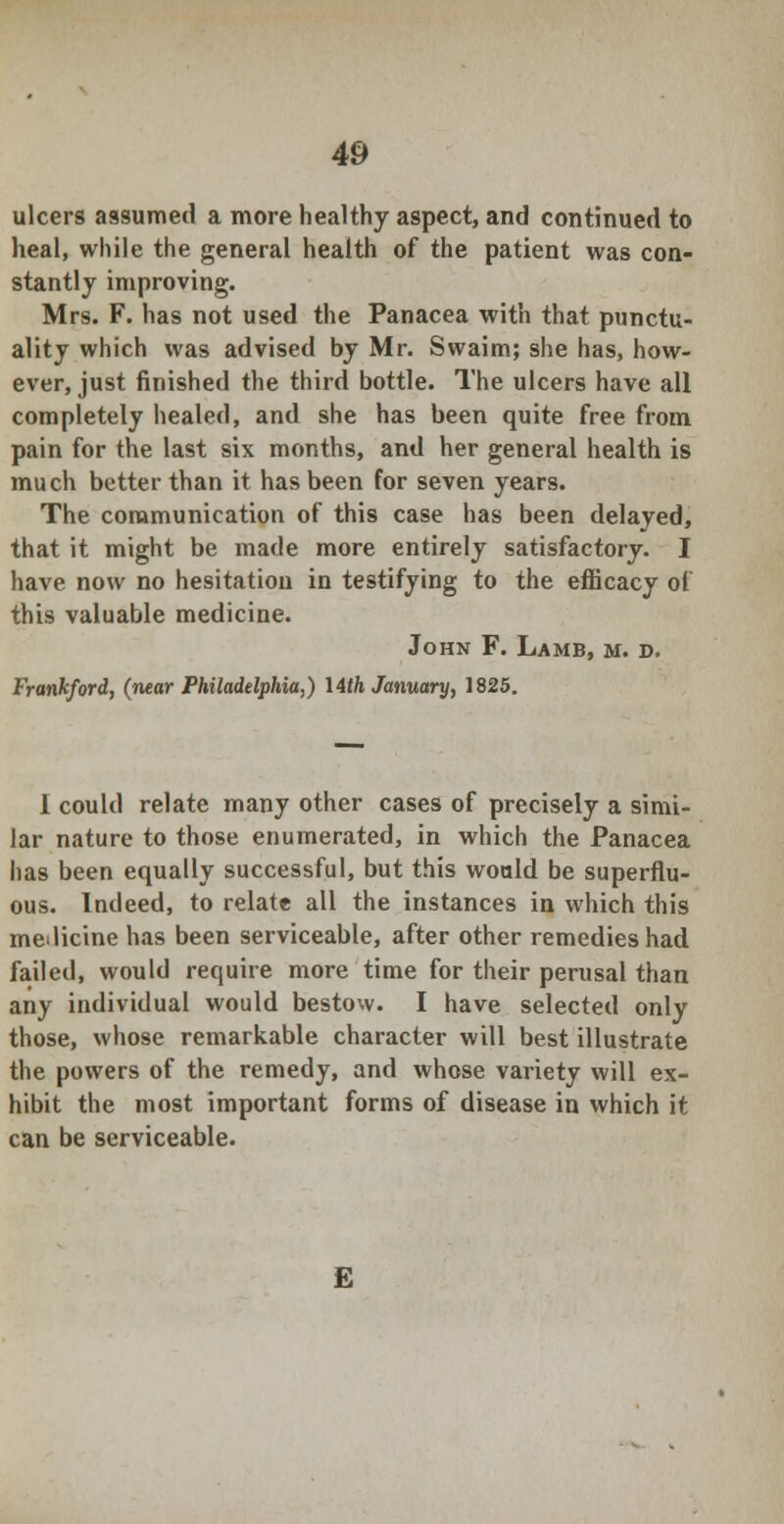 ulcers assumed a more healthy aspect, and continued to heal, while the general health of the patient was con- stantly improving. Mrs. F. has not used the Panacea with that punctu- ality which was advised by Mr. Swaim; she has, how- ever, just finished the third bottle. The ulcers have all completely healed, and she has been quite free from pain for the last six months, and her general health is much better than it has been for seven years. The communication of this case has been delayed, that it might be made more entirely satisfactory. I have now no hesitation in testifying to the efficacy of this valuable medicine. John F. Lamb, m. d. Frankford, (near Philadelphia,) \4th January, 1825. 1 could relate many other cases of precisely a simi- lar nature to those enumerated, in which the Panacea has been equally successful, but this would be superflu- ous. Indeed, to relate all the instances in which this melicine has been serviceable, after other remedies had failed, would require more time for their perusal than any individual would bestow. I have selected only those, whose remarkable character will best illustrate the powers of the remedy, and whose variety will ex- hibit the most important forms of disease in which it can be serviceable. E