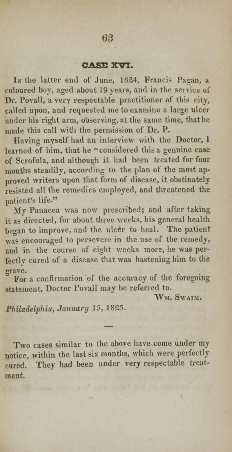 CASE XVI. In the latter end of June, 1824, Francis Pagan, a coloured boy, aged about 19 years, and in the service of Dr. Povall, a very respectable practitioner of this city, called upon, and requested me to examine a large ulcer under his right arm, observing, at the same time, that he made this call with the permission of Dr. P. Having myself had an interview with the Doctor, 1 learned of him, that he considered this a genuine case of Scrofula, and although it had been tieated for four months steadily, according to the plan of the most ap- proved writers upon that form of disease, it obstinately resisted all the remedies employed, and threatened the patient's life. My Panacea was now prescribed; and after taking it as directed, for about three weeks, his general health be°-an to improve, and the ulc£r to heal. The patient was encouraged to persevere in the use of the remedy, and in the course of eight weeks more, he was per- fectly cured of a disease that was hastening him to the grave. For a confirmation of the accuracy of the foregoing statement, Doctor Povall may be referred to. Wm. Swaim. Philadelphia, January 15, 1825. Two cases similar to the above have come under my notice, within the last six months, which were perfectly cured. They had been under very respectable treat- ment.