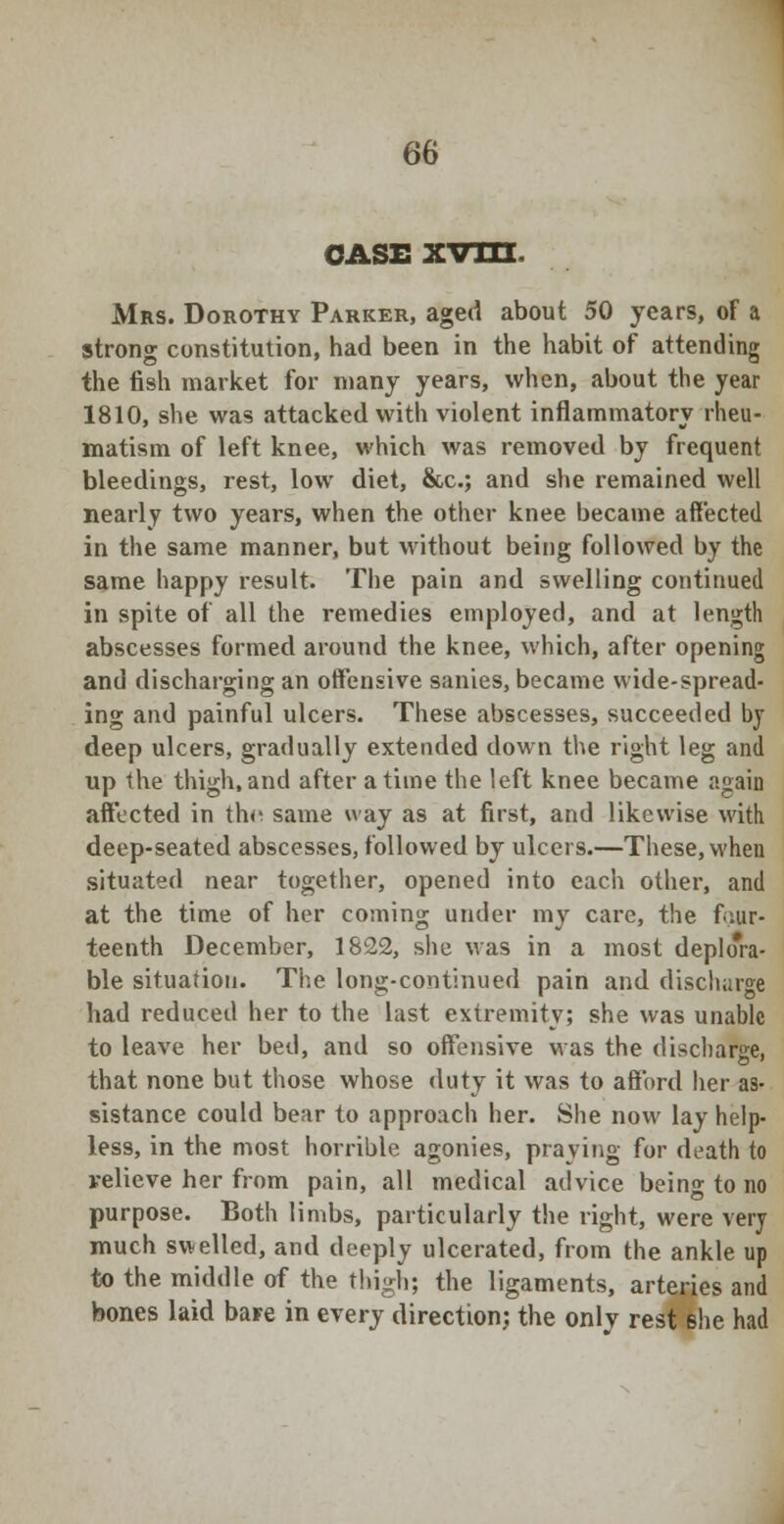 case xvm Mrs. Dorothy Parker, aged about 50 years, of a strong constitution, had been in the habit of attending the fish market for many years, when, about the year 1810, she was attacked with violent inflammatory rheu- matism of left knee, which was removed by frequent bleedings, rest, low diet, &c; and she remained well nearly two years, when the other knee became affected in the same manner, but without being followed by the same happy result. The pain and swelling continued in spite of all the remedies employed, and at length abscesses formed around the knee, which, after opening and discharging an offensive sanies, became wide-spread- ing and painful ulcers. These abscesses, succeeded by deep ulcers, gradually extended down the right leg and up the thigh, and after a time the left knee became again affected in the same way as at first, and likewise with deep-seated abscesses, followed by ulcers.—These, when situated near together, opened into each other, and at the time of her coming under my care, the four- teenth December, 1822, she was in a most deplora- ble situation. The long-continued pain and discharge had reduced her to the last extremity; she was unable to leave her bed, and so offensive was the discharge, that none but those whose duty it was to afford her as- sistance could bear to approach her. She now lay help- less, in the most horrible agonies, praying for death to relieve her from pain, all medical advice bein» to no purpose. Both limbs, particularly the right, were very much swelled, and deeply ulcerated, from the ankle up to the middle of the thigh; the ligaments, arteries and bones laid baFe in every direction; the only rest she had