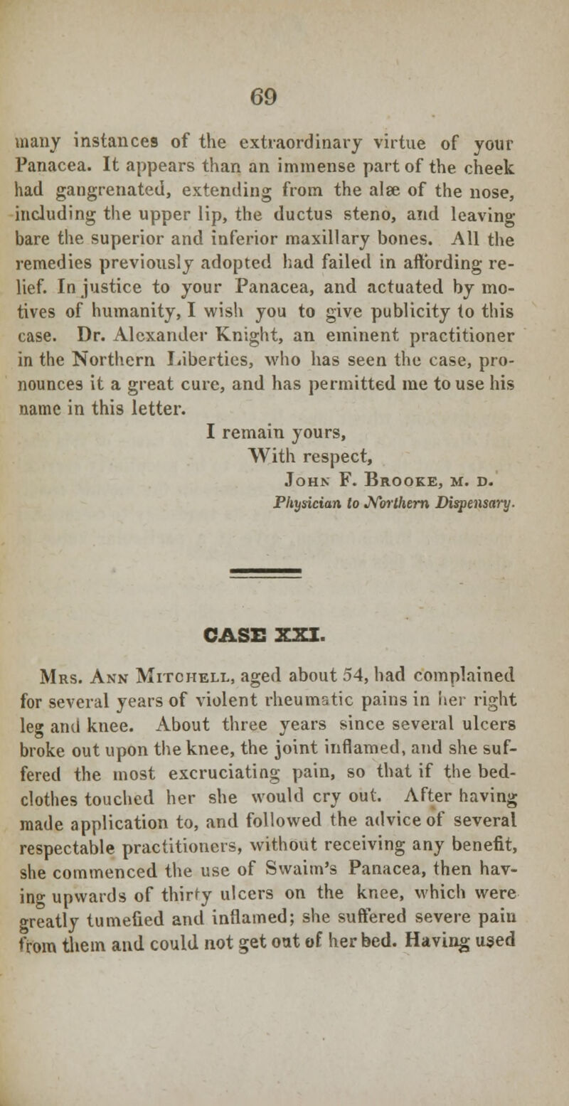 many instances of the extraordinary virtue of your Panacea. It appears than an immense part of the cheek had gangrenated, extending from the alse of the nose, including the upper lip, the ductus steno, and leaving bare the superior and inferior maxillary bones. All the remedies previously adopted had failed in affording re- lief. In justice to your Panacea, and actuated by mo- tives of humanity, I wish you to give publicity to this case. Dr. Alexander Knight, an eminent practitioner in the Northern Liberties, who has seen the case, pro- nounces it a great cure, and has permitted me to use his name in this letter. I remain yours, With respect, John F. Brooke, m. d. Physician to Northern Dispensary. CASE XXI. Mrs. Ann Mitchell, aged about 54, had complained for several years of violent rheumatic pains in her right leg and knee. About three years since several ulcers broke out upon the knee, the joint inflamed, and she suf- fered the most excruciating pain, so that if the bed- clothes touched her she would cry out. After having made application to, and followed the advice of several respectable practitioners, without receiving any benefit, she commenced the use of Swaim's Panacea, then hav- ing upwards of thirty ulcers on the knee, which were greatly tumefied and inflamed; she suffered severe pain from them and could not get out of her bed. Having used