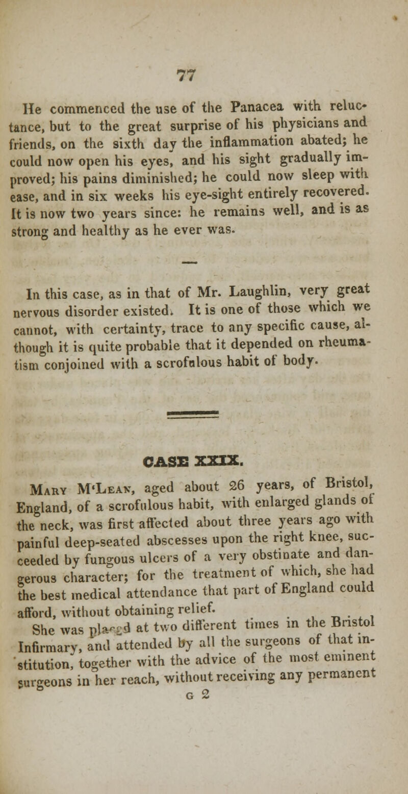 He commenced the use of the Panacea with reluc- tance, but to the great surprise of his physicians and friends, on the sixth day the inflammation abated; he could now open his eyes, and his sight gradually im- proved; his pains diminished; he could now sleep with ease, and in six weeks his eye-sight entirely recovered. It is now two years since: he remains well, and is as strong and healthy as he ever was. In this case, as in that of Mr. Laughlin, very great nervous disorder existed. It is one of those which we cannot, with certainty, trace to any specific cause, al- though it is quite probable that it depended on rheuma- tism conjoined with a scrofulous habit of body. CASS XXIX. Mary M'Leax, aged about 26 years, of Bristol, England, of a scrofulous habit, with enlarged glands ot the neck, was first affected about three years ago with painful deep-seated abscesses upon the right knee, suc- ceeded by fungous ulcers of a very obstinate and dan- gerous character; for the treatment of which, she had the best medical attendance that part of England could afford, without obtaining relief. # ' She was pla-- d at two different times m the Bristol Infirmary, and attended by all the surgeons of that in- stitution, together with the advice of the most eminent surgeons in her reach, without receiving any permanent