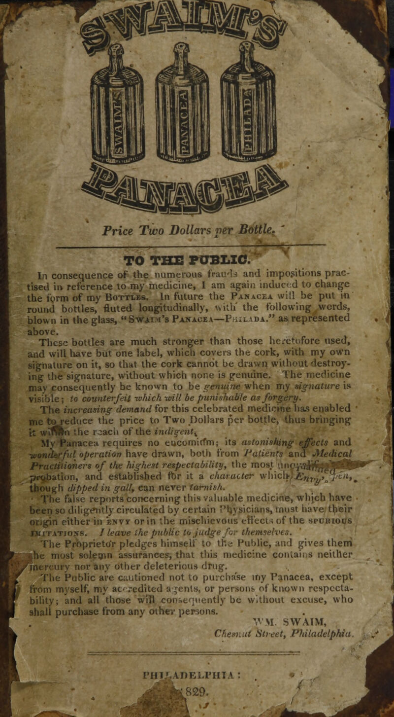 _ ! . TO THE PUBLIC. In consequence of the numerous frauds and impositions prac- tised in reference to my medicine, I am again induced to change the form of my Bottles. In future the Panacea will be put in round bottles, fluted longitudinally, with' the following words, blown in the glass,  S-wai.m's Panacea—Philxda.. as represented » above. These bottles are much stronger than those heretofore used, and will have but one label, which covers the cork, with my own signature on it, so that the cork cannot be drawn without destroy- ing the signature, without which none is genuine. The medicine may consequently be known to be genuine when my signature is visible; to counterfeit which -will be punishable as forgery. The increasing demand for this celebrated medicine lias enabled ■ me to reduce the price to Two Dollars per bottle, thus bringing it witfltn the reach of the indigent^ Mv Panacea requires no eucomirfm; its astonishing effects and ful operation have drawn, both from Patients and Medical Practitioners of the highest respectability, the mos.t -,in(<yj^j|M(^»^. probation, and established fbr it a character w\nc[>)£n7.>,»„%''*». though dipped in gall, can never tarnish. The faise reports concerning this valuable medicine, which have been so diligently circulated by certain Physicians, must have their origin either in envy or in the mischievous effects of the spuiuocs imitations. I leave the public to judge for themselves. The Proprietor pledges himself to the Public, and gives them jhe most solemn assurances, that this medicine contains neither ury nor any other deleterious drug. The Public are cautioned not to purchase my Panacea, except from myself, my ac .-edited agents, or persons, of known respecta- bility; and all those will consequently be without excuse, who shall purchase from any other persons. V M. SWA1M, Chesr.ut Sheet, Philadelphi< &ADELFHIA .829.