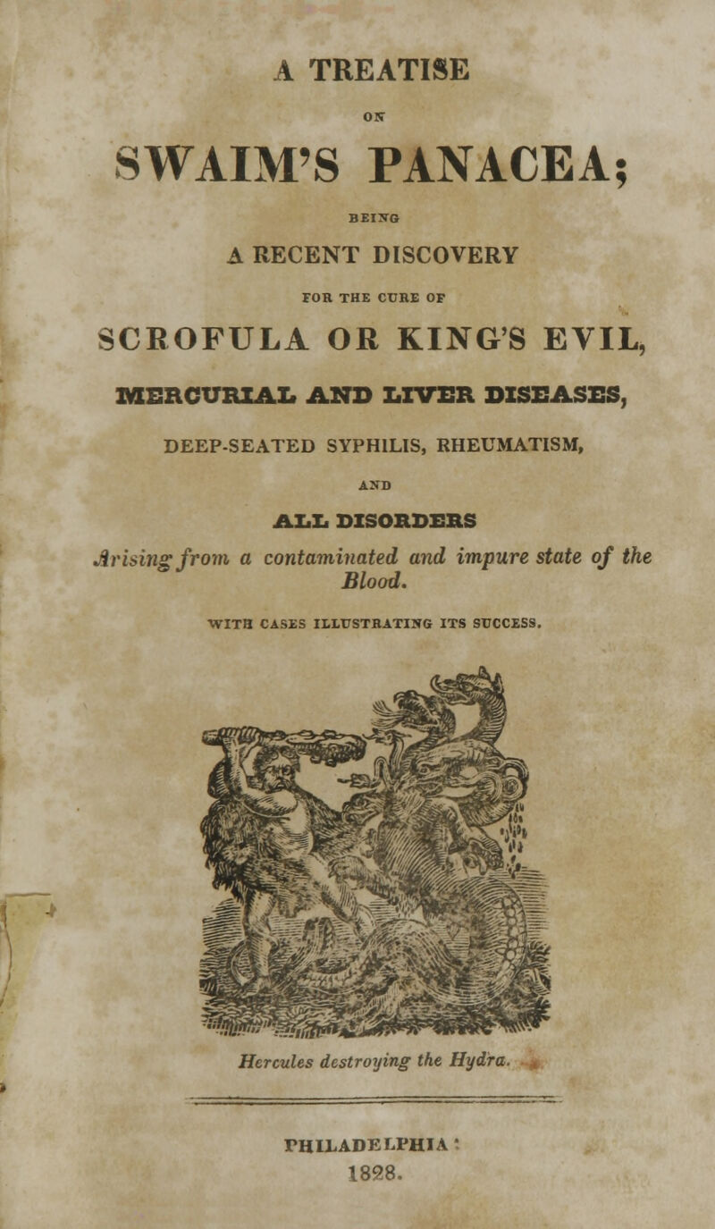 A TREATISE ON SWAIM'S PANACEA; BEING A RECENT DISCOVERY FOR THE CUKE OF SCROFULA OR KING'S EVIL, MERCURIAL AND LIVER DISEASES, DEEP-SEATED SYPHILIS, RHEUMATISM, AND ALL DISORDERS Arising from a contaminated and impure state of the Blood. WITH CASES ILLUSTRATING ITS SUCCESS. Hercules destroying the Hydra. PHILADELPHIA - 1898.