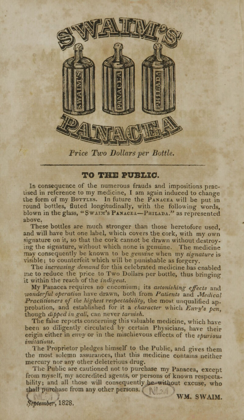 TO THE PUBLIC. In consequence of the numerous frauds and impositions prac- used in reference to my medicine, I am again induced to change the form of my Bottles. In future the Panacea will be put in round bottles, fluted longitudinally, with the following words, blown in the glass,  Swaim's Panacea—Philada. as represented above. These bottles are much stronger than those heretofore used, and will have but one label, which covers the cork, with my own signature on it, so that the cork cannot be drawn without destroy- ing the signature, without which none is genuine. The medicine may consequently be known to be genuine when my signature is visible; to counterfeit which will be punishable as forgery. The increasing demand for this celebrated medicine has enabled me to reduce the price to Two Dollars per bottle, thus bringing it within the reach of the indigent. My Panacea requires no encomium; its astonishing effects and wonderful operation have drawn, both from Patients and Medical Practitioners of the highest respectability, the most unqualified ap- probation, and established for it a character which Envy's pen though dipped i?i gall, can never tarnish. The false reports concerning this valuable medicine, which have been so diligently circulated by certain Physicians, have their origin either in envy or in the mischievous effects of the spurious imitations. The Proprietor pledges himself to the Public, and gives them the most solemn assurances, that this medicine contains neither mercury nor any other deleterious drug. The Public are cautioned not to purchase my Panacea, except from myself, my accredited agents, or persons of known respecta- bility; and all those will consequently.hfi^wtthout excuse, who 11 purchase from any other persons. WM. SWAIM. r,1828.