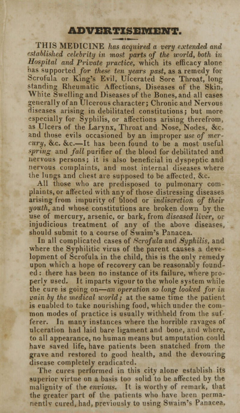 ADVERTISEMENT. THIS MEDICINE has acquired a very extended and established celebrity in most parts of the world, both in Hospital and Private practice, which its efficacy alone has supported for these ten years past, as a remedy for Scrofula or King's Evil, Ulcerated Sore Throat, long standing Rheumatic Affections, Diseases of the Skin, White Swelling and Diseases of the Bones, and all cases generally of an Ulcerous character; Chronic and Nervous diseases arising in debilitated constitutions; but more especially for Syphilis, or affections arising therefrom, as Ulcers of the Larynx, Throat and Nose, Nodes, &c and those evils occasioned by an improper use of mer- cury, &c. &c.—It has been found to be a most useful spring and fall purifier of the blood for debilitated and nervous persons; it is also beneficial in dyspeptic and nervous complaints, and most internal diseases where the lungs and chest are supposed to be affected, &c. All those who are predisposed to pulmonary com- plaints, or affected with any of those distressing diseases arising from impurity of blood or indiscretion of their youth, and whose constitutions are broken down by the use of mercury, arsenic, or bark, from diseased liver, or injudicious treatment of any of the above diseases, should submit to a course of Swaim's Panacea. In all complicated cases of Scrofula and Syphilis, and where the Syphilitic virus of the parent causes a deve- lopment of Scrofula in the child, this is the only remedy upon which a hope of recovery can be reasonably found- ed : there has been no instance of its failure, where pro- perly used. It imparts vigour to the whole system while the cure is going on—an operation so long looked for in vain by the medical world; at the same time the patient is enabled to take nourishing food, which under the com- mon modes of practice is usually withheld from the suf- ferer. In many instances where the horrible ravages of ulceration had laid bare ligament and bone, and where, to all appearance, no human means but amputation could have saved life, have patients been snatched from the grave and restored to good health, and the devouring disease completely eradicated. The cures performed in this city alone establish its superior virtue on a basis too solid to be affected by the malignity of the envious. It is worthy of remark, that the greater part of the patients who have been perma- nently cured, had, previously to using Swaim's Panacea.