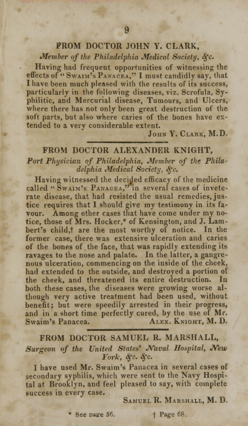 PROM DOCTOR JOHN Y. CLARK, Member of the Philadelphia Medical Society, Sfc. Having had frequent opportunities of witnessing; the effects of  Swaim's Panacea, I must candidly say, that I have been much pleased with the results of its success, particularly in the following diseases, viz. Scrofula, Sy- philitic, and Mercurial disease, Tumours, and Ulcers, where there has not only been great destruction of the soft parts, but also where caries of the bones have ex- tended to a very considerable extent. John Y. Clark, M.D. FROM DOCTOR ALEXANDER KNIGHT, Port Physician of Philadelphia, Member of the Phila- delphia Medical Society, Sfc. Having witnessed the decided efficacy of the medicine called  Swaim's Panacea, in several cases of invete- rate disease, that had resisted the usual remedies, jus- tice requires that I should give my testimony in its fa- vour. Among other cases that have come under my no- tice, those of Mrs. Hocker,* of Kensington, and J. Lam- bert's child,! are the most worthy of notice. In the former case, there was extensive ulceration and caries of the bones of the face, that was rapidly extending its ravages to the nose and palate. In the latter, a gangre- nous ulceration, commencing on the inside of the cheek, had extended to the outside, and destroyed a portion of the cheek, and threatened its entire destruction. In both these cases, the diseases were growing worse al- though very active treatment had been used, without benefit; but were speedily arrested in their progress, and in a short time perfectly cured, by the use of Mr. Swaim's Panacea. Alex. Knight, M. D. FROM DOCTOR SAMUEL R. MARSHALL, Surgeon of the United States' Naval Hospital, New York, Sfc. Sfc. I have used Mr. Swaim's Panacea in several cases of secondary syphilis, which were sent to the Navy Hospi- tal at Brooklyn, and feel pleased to say, with complete success in every case. Samuel R. Marshall, M. D, * See paere 56. f Page 68,