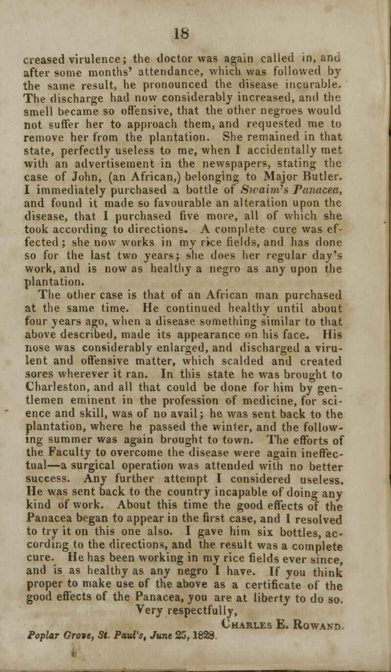 creased virulence; the doctor was again called in, and after some months' attendance, which was followed by the same result, he pronounced the disease incurable. The discharge had now considerably increased, and the smell became so offensive, that the other negroes would not suffer her to approach them, and requested me to remove her from the plantation. She remained in that state, perfectly useless to me, when I accidentally met with an advertisement in the newspapers, stating the case of John, (an African,) belonging to Major Butler. I immediately purchased a bottle of Swaim's Panacea, and found it made so favourable an alteration upon the disease, that I purchased five more, all of which she took according to directions. A complete cure was ef- fected ; she now works in my rice fields, and has done so for the last two years; she does her regular day's work, and is now as healthy a negro as any upon the plantation. The other case is that of an African man purchased at the same time. He continued healthy until about four years ago, when a disease something similar to that above described, made its appearance on his face. His nose was considerably enlarged, and discharged a viru- lent and offensive matter, which scalded and created sores wherever it ran. In this state he was brought to Charleston, and all that could be done for him by gen- tlemen eminent in the profession of medicine, for sci- ence and skill, was of no avail; he was sent back to the plantation, where he passed the winter, and the follow- ing summer was again brought to town. The efforts of the Faculty to overcome the disease were again ineffec- tual—a surgical operation was attended with no better success. Any further attempt I considered useless. He was sent back to the country incapable of doing any kind of work. About this time the good effects of the Panacea began to appear in the first case, and I resolved to try it on this one also. I gave him six bottles, ac- cording to the directions, and the result was a complete cure. He has been working in my rice fields ever since, and is as healthy as any negro I have. If you think proper to make use of the above as a certificate of the good effects of the Panacea, you are at liberty to do so. Very respectfully, Charles E. Rowand Poplar Grove, St. Pauls, June 25,1828.