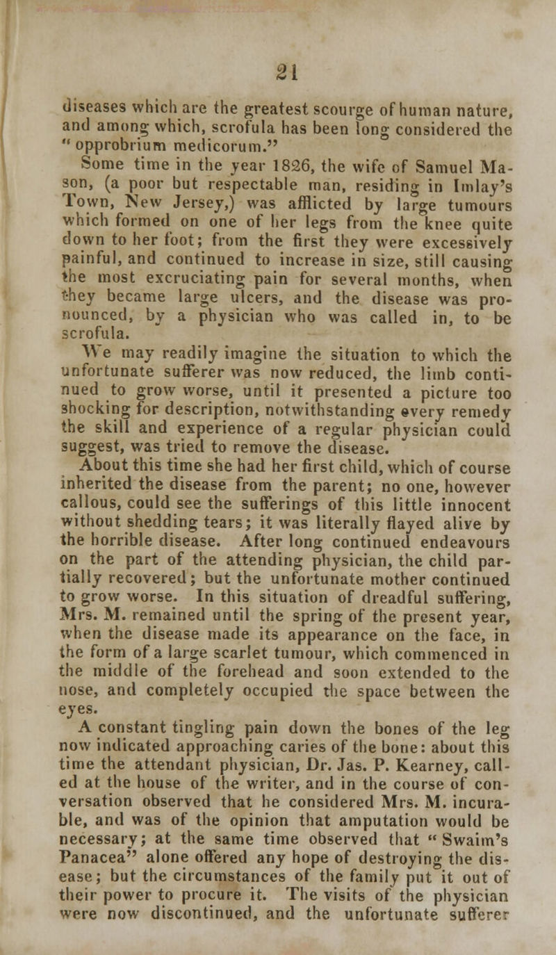 diseases which are the greatest scourge of human nature, and among which, scrofula has been long considered the opprobrium medicorum. Some time in the year 1826, the wife of Samuel Ma- son, (a poor but respectable man, residing in Imlay's Town, New Jersey,) was afflicted by large tumours which formed on one of her legs from the knee quite down to her foot; from the first they were excessively painful, and continued to increase in size, still causing the most excruciating pain for several months, when t-hey became large ulcers, and the disease was pro- nounced, by a physician who was called in, to be scrofula. We may readily imagine the situation to which the unfortunate sufferer was now reduced, the limb conti- nued to grow worse, until it presented a picture too shocking for description, notwithstanding ©very remedy the skill and experience of a regular physician coulcl suggest, was tried to remove the disease. About this time she had her first child, which of course inherited the disease from the parent; no one, however callous, could see the sufferings of this little innocent without shedding tears; it was literally flayed alive by the horrible disease. After long continued endeavours on the part of the attending physician, the child par- tially recovered; but the unfortunate mother continued to grow worse. In this situation of dreadful suffering, Mrs. M. remained until the spring of the present year, when the disease made its appearance on the face, in the form of a large scarlet tumour, which commenced in the middle of the forehead and soon extended to the nose, and completely occupied the space between the eyes. A constant tingling pain down the bones of the leg now indicated approaching caries of the bone: about this time the attendant physician, Dr. Jas. P. Kearney, call- ed at the house of the writer, and in the course of con- versation observed that he considered Mrs. M. incura- ble, and was of the opinion that amputation would be necessary; at the same time observed that  Swaim's Panacea alone offered any hope of destroying the dis- ease; but the circumstances of the family put it out of their power to procure it. The visits of the physician were now discontinued, and the unfortunate sufferer