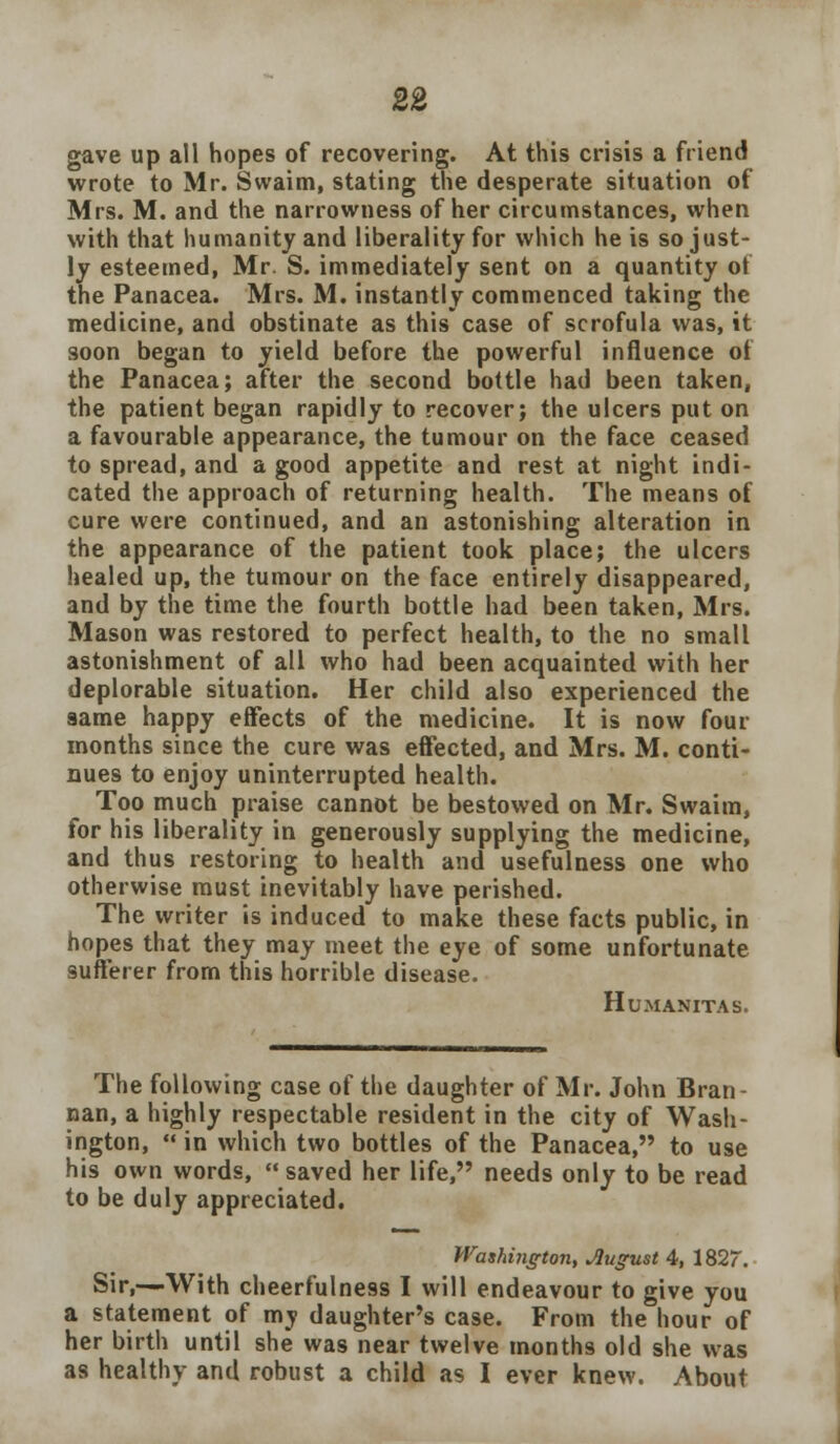 gave up all hopes of recovering. At this crisis a friend wrote to Mr. Swaim, stating the desperate situation of Mrs. M. and the narrowness of her circumstances, when with that humanity and liberality for which he is so just- ly esteemed, Mr. S. immediately sent on a quantity of the Panacea. Mrs. M. instantly commenced taking the medicine, and obstinate as this case of scrofula was, it soon began to yield before the powerful influence ot the Panacea; after the second bottle had been taken, the patient began rapidly to recover; the ulcers put on a favourable appearance, the tumour on the face ceased to spread, and a good appetite and rest at night indi- cated the approach of returning health. The means of cure were continued, and an astonishing alteration in the appearance of the patient took place; the ulcers healed up, the tumour on the face entirely disappeared, and by the time the fourth bottle had been taken, Mrs. Mason was restored to perfect health, to the no small astonishment of all who had been acquainted with her deplorable situation. Her child also experienced the same happy effects of the medicine. It is now four months since the cure was effected, and Mrs. M. conti- nues to enjoy uninterrupted health. Too much praise cannot be bestowed on Mr. Swaim, for his liberality in generously supplying the medicine, and thus restoring to health and usefulness one who otherwise must inevitably have perished. The writer is induced to make these facts public, in hopes that they may meet the eye of some unfortunate sufferer from this horrible disease. Humanitas. The following case of the daughter of Mr. John Bran- nan, a highly respectable resident in the city of Wash- ington,  in which two bottles of the Panacea, to use his own words, saved her life, needs only to be read to be duly appreciated. Washington, Jlugust 4, 1827. Sir,—With cheerfulness I will endeavour to give you a statement of mv daughter's case. From the hour of her birth until she was near twelve months old she was as healthy and robust a child as I ever knew. About