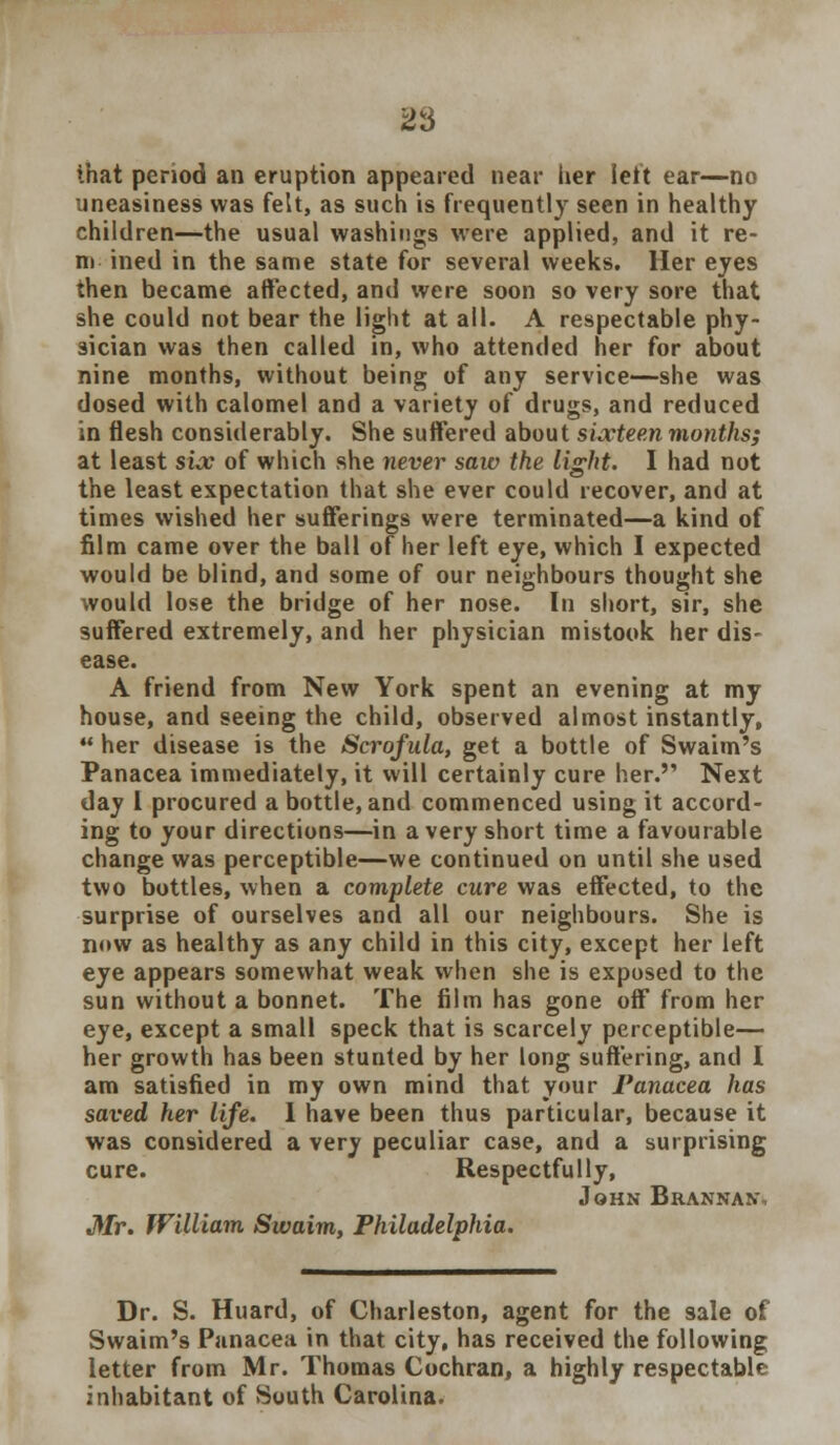 that period an eruption appeared near lier left ear—no uneasiness was felt, as such is frequently seen in healthy children—the usual washings were applied, and it re- m ined in the same state for several weeks. Her eyes then became affected, and were soon so very sore that she could not bear the light at all. A respectable phy- sician was then called in, who attended her for about nine months, without being of any service—she was dosed with calomel and a variety of drugs, and reduced in flesh considerably. She suffered about sixteen months; at least six of which she never saiv the light. I had not the least expectation that she ever could recover, and at times wished her sufferings were terminated—a kind of film came over the ball of her left eye, which I expected would be blind, and some of our neighbours thought she would lose the bridge of her nose. In short, sir, she suffered extremely, and her physician mistook her dis- ease. A friend from New York spent an evening at my house, and seeing the child, observed almost instantly,  her disease is the Scrofula, get a bottle of Swaim's Panacea immediately, it will certainly cure her. Next day I procured a bottle, and commenced using it accord- ing to your directions—in a very short time a favourable change was perceptible—we continued on until she used two bottles, when a complete cure was effected, to the surprise of ourselves and all our neighbours. She is now as healthy as any child in this city, except her left eye appears somewhat weak when she is exposed to the sun without a bonnet. The film has gone off from her eye, except a small speck that is scarcely perceptible— her growth has been stunted by her long suffering, and I am satisfied in my own mind that your Panacea has saved her life. 1 have been thus particular, because it was considered a very peculiar case, and a surprising cure. Respectfully, John Brannan\ Mr. William Swaim, Philadelphia. Dr. S. Huard, of Charleston, agent for the sale of Swaim's Panacea in that city, has received the following letter from Mr. Thomas Cochran, a highly respectable inhabitant of South Carolina.