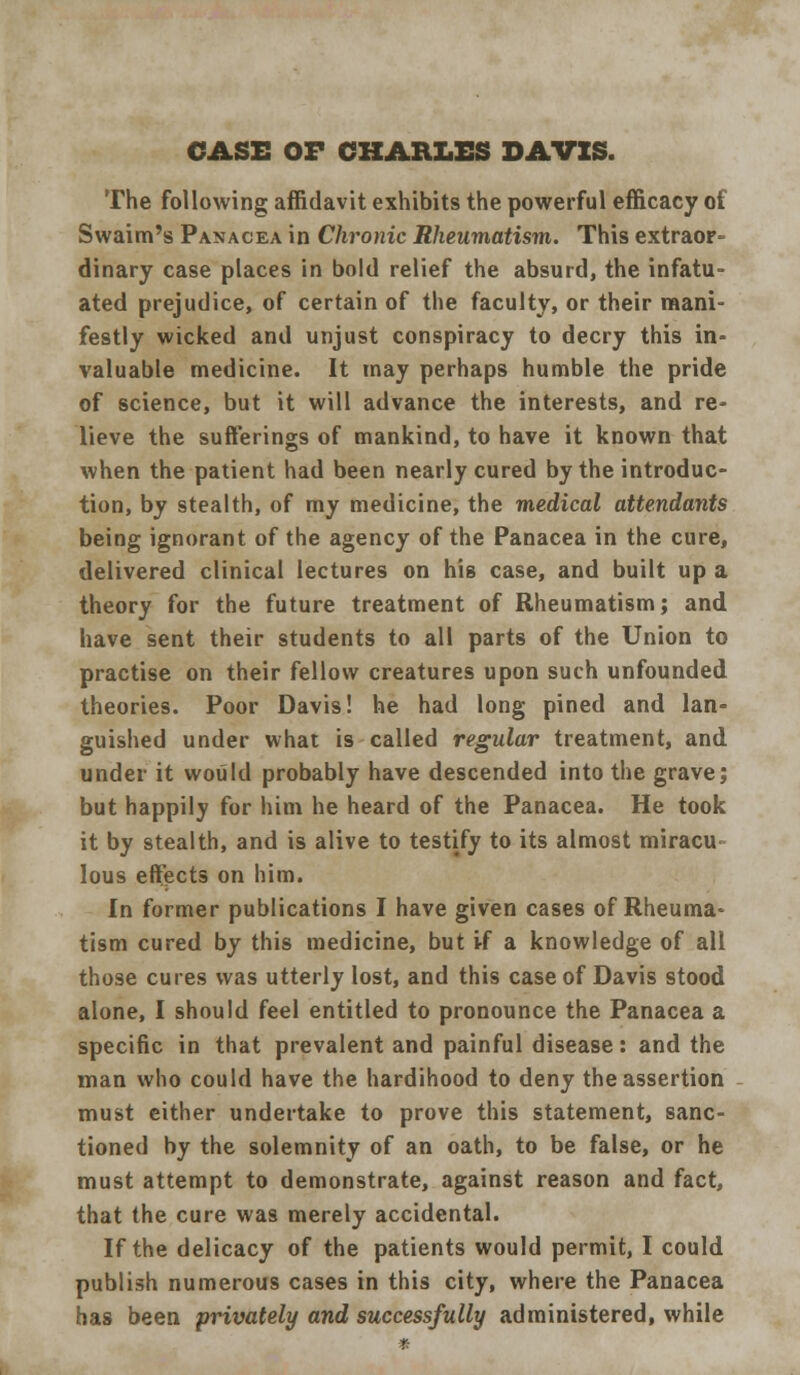 CASE OF CHARLES DAVIS. The following affidavit exhibits the powerful efficacy of Swaim's Panacea in Chronic Rheumatism. This extraor- dinary case places in bold relief the absurd, the infatu- ated prejudice, of certain of the faculty, or their mani- festly wicked and unjust conspiracy to decry this in- valuable medicine. It may perhaps humble the pride of science, but it will advance the interests, and re- lieve the sufferings of mankind, to have it known that when the patient had been nearly cured by the introduc- tion, by stealth, of my medicine, the medical attendants being ignorant of the agency of the Panacea in the cure, delivered clinical lectures on his case, and built up a theory for the future treatment of Rheumatism; and have sent their students to all parts of the Union to practise on their fellow creatures upon such unfounded theories. Poor Davis! he had long pined and lan- guished under what is called regular treatment, and under it would probably have descended into the grave; but happily for him he heard of the Panacea. He took it by stealth, and is alive to testify to its almost miracu lous effects on him. In former publications I have given cases of Rheuma- tism cured by this medicine, but if a knowledge of all those cures was utterly lost, and this case of Davis stood alone, I should feel entitled to pronounce the Panacea a specific in that prevalent and painful disease: and the man who could have the hardihood to deny the assertion must either undertake to prove this statement, sanc- tioned by the solemnity of an oath, to be false, or he must attempt to demonstrate, against reason and fact, that the cure was merely accidental. If the delicacy of the patients would permit, I could publish numerous cases in this city, where the Panacea has been privately and successfully administered, while