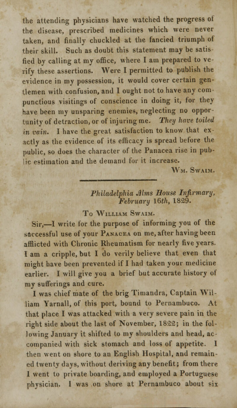 the attending physicians have watched the progress of the disease, prescribed medicines which were never taken, and finally chuckled at the fancied triumph of their skill. Such as doubt this statement may be satis fied by calling at my office, where I am prepared to ve- rify these assertions. Were I permitted to publish the evidence in my possession, it would cover certain gen- tlemen with confusion, and I ought not to have any com- punctious visitings of conscience in doing it, for they have been my unsparing enemies, neglecting no oppor- tunity of detraction, or of injuring me. They have toiled in vain. I have the great satisfaction to know that ex- actly as the evidence of its efficacy is spread before the public, so does the character of the Panacea rise in pub- lic estimation and the demand for it increase. Wm. SWAIM. Philadelphia Mms Bouse Infirmary, February I6t/i, 1829. To William Swaim. Sir,—I write for the purpose of informing you of the s&ccessful use of your Panacea on me, after having been afflicted with Chronic Rheumatism for nearly five years. I am a cripple, but I do verily believe that even that might have been prevented if I had taken your medicine earlier. I will give you a brief but accurate history of my sufferings and cure. I was chief mate of the brig Timandra, Captain Wil- liam Yarnall, of this port, bound to Pernambuco. At that place I was attacked with a very severe pain in the right side about the last of November, 1822; in the fol- lowing January it shifted to my shoulders and head, ac- companied with sick stomach and loss of appetite. 1 then went on shore to an English Hospital, and remain- ed twenty days, without deriving any benefit; from there 1 went to private boarding, and employed a Portuguese