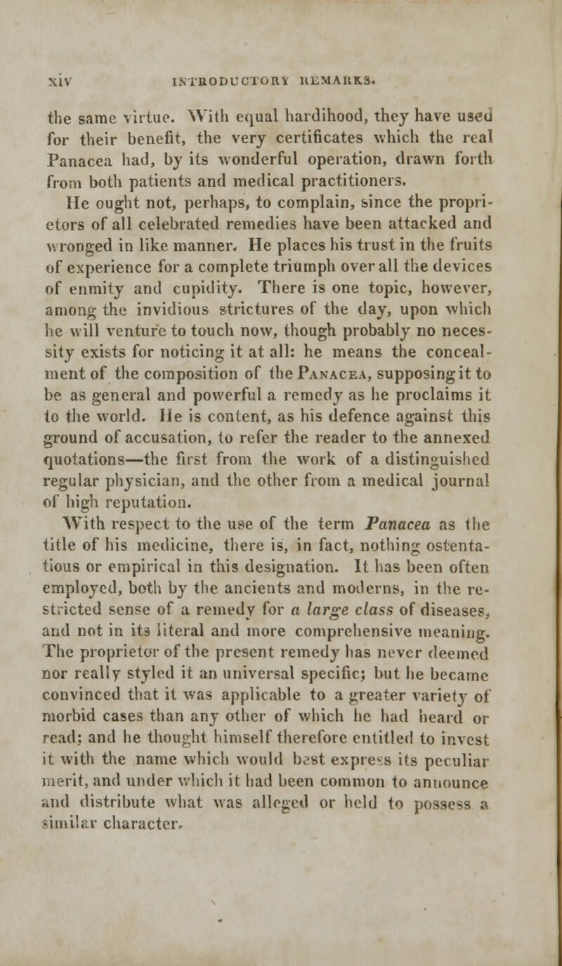 the same virtue. With equal hardihood, they have used for their benefit, the very certificates which the real Panacea had, by its wonderful operation, drawn forth from both patients and medical practitioners. He ought not, perhaps, to complain, since the propri- etors of all celebrated remedies have been attacked and wronged in like manner. He places his trust in the fruits of experience for a complete triumph overall the devices of enmity and cupidity. There is one topic, however, among the invidious strictures of the day, upon which he will venture to touch now, though probably no neces- sity exists for noticing it at all: he means the conceal- ment of the composition of the Panacea, supposing it to be as general and powerful a remedy as he proclaims it to the world. He is content, as his defence against this ground of accusation, to refer the reader to the annexed quotations—the first from the work of a distinguished regular physician, and the other from a medical journal of high reputation. With respect to the use of the term Panacea as the title of his medicine, there is, in fact, nothing ostenta- tious or empirical in this designation. It has been often employed, both by the ancients and moderns, in the re- stricted sense of a remedy for a large class of diseases, and not in its literal and more comprehensive meaning. The proprietor of the present remedy has never deemed nor really styled it an universal specific; but he became convinced that it was applicable to a greater variety of morbid cases than any other of which he had heard or read: and he thought himself therefore entitled to invest it with the name which would bast express its peculiar merit, and under which it had been common to announce and distribute what was alleged or held to possess a similar character.